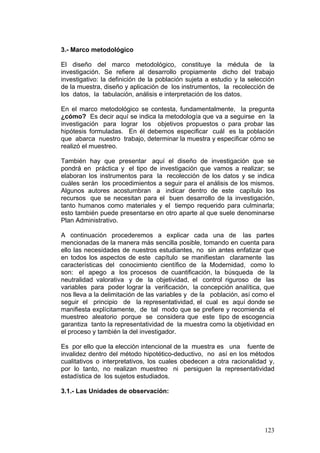 123
3.- Marco metodológico
El diseño del marco metodológico, constituye la médula de la
investigación. Se refiere al desarrollo propiamente dicho del trabajo
investigativo: la definición de la población sujeta a estudio y la selección
de la muestra, diseño y aplicación de los instrumentos, la recolección de
los datos, la tabulación, análisis e interpretación de los datos.
En el marco metodológico se contesta, fundamentalmente, la pregunta
¿cómo? Es decir aquí se indica la metodología que va a seguirse en la
investigación para lograr los objetivos propuestos o para probar las
hipótesis formuladas. En él debemos especificar cuál es la población
que abarca nuestro trabajo, determinar la muestra y especificar cómo se
realizó el muestreo.
También hay que presentar aquí el diseño de investigación que se
pondrá en práctica y el tipo de investigación que vamos a realizar; se
elaboran los instrumentos para la recolección de los datos y se indica
cuáles serán los procedimientos a seguir para el análisis de los mismos.
Algunos autores acostumbran a indicar dentro de este capítulo los
recursos que se necesitan para el buen desarrollo de la investigación,
tanto humanos como materiales y el tiempo requerido para culminarla;
esto también puede presentarse en otro aparte al que suele denominarse
Plan Administrativo.
A continuación procederemos a explicar cada una de las partes
mencionadas de la manera más sencilla posible, tomando en cuenta para
ello las necesidades de nuestros estudiantes, no sin antes enfatizar que
en todos los aspectos de este capítulo se manifiestan claramente las
características del conocimiento científico de la Modernidad, como lo
son: el apego a los procesos de cuantificación, la búsqueda de la
neutralidad valorativa y de la objetividad, el control riguroso de las
variables para poder lograr la verificación, la concepción analítica, que
nos lleva a la delimitación de las variables y de la población, así como el
seguir el principio de la representatividad, el cual es aquí donde se
manifiesta explícitamente, de tal modo que se prefiere y recomienda el
muestreo aleatorio porque se considera que este tipo de escogencia
garantiza tanto la representatividad de la muestra como la objetividad en
el proceso y también la del investigador.
Es por ello que la elección intencional de la muestra es una fuente de
invalidez dentro del método hipotético-deductivo, no así en los métodos
cualitativos o interpretativos, los cuales obedecen a otra racionalidad y,
por lo tanto, no realizan muestreo ni persiguen la representatividad
estadística de los sujetos estudiados.
3.1.- Las Unidades de observación:
 