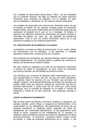 124
Las unidades de observación (Sierra Bravo, 1984) son las realidades
que se pretende observar. De ellas se obtienen los datos empíricos
necesarios para contrastar las hipótesis con la realidad. Es decir
son las realidades o elementos de los cuales se obtiene información.
Las unidades de observación son entonces los elementos sobre los que
se focaliza el estudio. En las ciencias sociales existe una dimensión
amplia de ellas, pues están conformadas por las diferentes instancias que
constituyen el espectro de lo que se va a investigar. El Estado, el
individuo, las diferentes instituciones intermedias, los grupos formales o
informales, los valores, los roles, etc., son ejemplos de unidades de
observación. Todo lo que nos brinde información acerca de lo que
queremos investigar es una unidad de observación.
3.2.- Determinación de la población y la muestra:
La población o universo se refiere al conjunto para el cual serán válidas
las conclusiones que se obtengan, a los elementos o unidades
(personas, instituciones o cosas) que se van a estudiar.
De la población es conveniente, por razones prácticas, extraer muestras o
partes representativas. Es necesario definir y justificar los universos en
estudio y el tamaño de la muestra a utilizar.
De esta manera, la población es el total de los individuos o elementos
a quienes se refiere la investigación, es decir, todos los elementos
que vamos a estudiar, por ello también se le llama universo.
Los individuos que componen la población están relacionados por una o
más características en común, que son las que nos hacen estudiarlos.
Por ejemplo: todos los alumnos de una Facultad que provienen de
colegios públicos, las empresas fabricantes de tornillos, las escuelas que
poseen doble turno, las personas mayores de veinte años que leen un
periódico determinado y tantos otros. De tal modo que, como puede
observarse, aquí el concepto de población no se refiere a número de
habitantes y puede ser no sólo personas, sino empresas, escuelas o
perros.
¿Cómo se determina la población?
Ello se hace cuando se delimita y formula el problema, si decidimos, por
ejemplo, estudiar ¿cómo influye un programa de entrenamiento en la
productividad de los trabajadores del departamento de pintura de una
empresa automotriz?, la población estará integrada por todos los
trabajadores del mencionado departamento. Si nos preguntamos cómo
influye el mismo programa en los trabajadores de la empresa, la
población estará constituida entonces por todos los trabajadores de dicha
empresa automotriz. Si queremos y podemos ampliar nuestro campo
de estudio a todas las empresas automotrices de un estado o una
 
