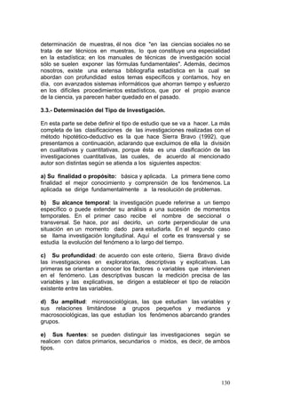 130
determinación de muestras, él nos dice "en las ciencias sociales no se
trata de ser técnicos en muestras, lo que constituye una especialidad
en la estadística; en los manuales de técnicas de investigación social
sólo se suelen exponer las fórmulas fundamentales". Además, decimos
nosotros, existe una extensa bibliografía estadística en la cual se
abordan con profundidad estos temas específicos y contamos, hoy en
día, con avanzados sistemas informáticos que ahorran tiempo y esfuerzo
en los difíciles procedimientos estadísticos, que por el propio avance
de la ciencia, ya parecen haber quedado en el pasado.
3.3.- Determinación del Tipo de Investigación.
En esta parte se debe definir el tipo de estudio que se va a hacer. La más
completa de las clasificaciones de las investigaciones realizadas con el
método hipotético-deductivo es la que hace Sierra Bravo (1992), que
presentamos a continuación, aclarando que excluimos de ella la división
en cualitativas y cuantitativas, porque ésta es una clasificación de las
investigaciones cuantitativas, las cuales, de acuerdo al mencionado
autor son distintas según se atienda a los siguientes aspectos:
a) Su finalidad o propósito: básica y aplicada. La primera tiene como
finalidad el mejor conocimiento y comprensión de los fenómenos. La
aplicada se dirige fundamentalmente a la resolución de problemas.
b) Su alcance temporal: la investigación puede referirse a un tiempo
específico o puede extender su análisis a una sucesión de momentos
temporales. En el primer caso recibe el nombre de seccional o
transversal. Se hace, por así decirlo, un corte perpendicular de una
situación en un momento dado para estudiarla. En el segundo caso
se llama investigación longitudinal. Aquí el corte es transversal y se
estudia la evolución del fenómeno a lo largo del tiempo.
c) Su profundidad: de acuerdo con este criterio, Sierra Bravo divide
las investigaciones en exploratorias, descriptivas y explicativas. Las
primeras se orientan a conocer los factores o variables que intervienen
en el fenómeno. Las descriptivas buscan la medición precisa de las
variables y las explicativas, se dirigen a establecer el tipo de relación
existente entre las variables.
d) Su amplitud: microsociológicas, las que estudian las variables y
sus relaciones limitándose a grupos pequeños y medianos y
macrosociológicas, las que estudian los fenómenos abarcando grandes
grupos.
e) Sus fuentes: se pueden distinguir las investigaciones según se
realicen con datos primarios, secundarios o mixtos, es decir, de ambos
tipos.
 