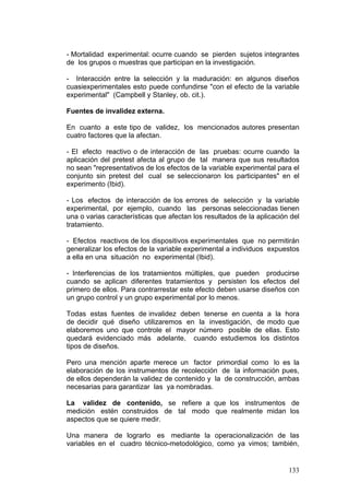 133
- Mortalidad experimental: ocurre cuando se pierden sujetos integrantes
de los grupos o muestras que participan en la investigación.
- Interacción entre la selección y la maduración: en algunos diseños
cuasiexperimentales esto puede confundirse "con el efecto de la variable
experimental" (Campbell y Stanley, ob. cit.).
Fuentes de invalidez externa.
En cuanto a este tipo de validez, los mencionados autores presentan
cuatro factores que la afectan.
- El efecto reactivo o de interacción de las pruebas: ocurre cuando la
aplicación del pretest afecta al grupo de tal manera que sus resultados
no sean "representativos de los efectos de la variable experimental para el
conjunto sin pretest del cual se seleccionaron los participantes" en el
experimento (Ibid).
- Los efectos de interacción de los errores de selección y la variable
experimental, por ejemplo, cuando las personas seleccionadas tienen
una o varias características que afectan los resultados de la aplicación del
tratamiento.
- Efectos reactivos de los dispositivos experimentales que no permitirán
generalizar los efectos de la variable experimental a individuos expuestos
a ella en una situación no experimental (Ibid).
- Interferencias de los tratamientos múltiples, que pueden producirse
cuando se aplican diferentes tratamientos y persisten los efectos del
primero de ellos. Para contrarrestar este efecto deben usarse diseños con
un grupo control y un grupo experimental por lo menos.
Todas estas fuentes de invalidez deben tenerse en cuenta a la hora
de decidir qué diseño utilizaremos en la investigación, de modo que
elaboremos uno que controle el mayor número posible de ellas. Esto
quedará evidenciado más adelante, cuando estudiemos los distintos
tipos de diseños.
Pero una mención aparte merece un factor primordial como lo es la
elaboración de los instrumentos de recolección de la información pues,
de ellos dependerán la validez de contenido y la de construcción, ambas
necesarias para garantizar las ya nombradas.
La validez de contenido, se refiere a que los instrumentos de
medición estén construidos de tal modo que realmente midan los
aspectos que se quiere medir.
Una manera de lograrlo es mediante la operacionalización de las
variables en el cuadro técnico-metodológico, como ya vimos; también,
 