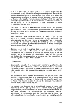 134
como lo recomiendan Ary y otros (1992), en el caso de las pruebas de
conocimiento, puede construirse el mayor número posible de reactivos
para cada variable o asunto a medir y luego elegir mediante un sorteo las
preguntas que constituirán la prueba. Además aconsejan recurrir a una
evaluación externa de los instrumentos, mediante su revisión por expertos
y advierten que "la validación de contenido está basada esencialmente y
por necesidad en el discernimiento, y debe formularse un juicio
independiente en cada situación."
En cuanto a la validez de construcción, ésta se refiere a las pruebas
que tratan de medir construcciones (combinaciones de conceptos)
difíciles de precisar como: inteligencia, motivación, aptitudes, actitudes,
autoestima y otras.
Para determinar esta validez se utilizan un método lógico y uno
empírico. El primero consiste en preguntarse "si los elementos que
mide la prueba son los que integran la construcción" (Ary y otros, ob.
cit.), aunque la respuesta dependerá del sentido que se le ha dado al
constructo. Por ejemplo, puede haber diferencias en torno al concepto
de inteligencia o cualquier otro.
Con respecto al método empírico, éste consiste en medir la relación
existente entre las puntuaciones de los diferentes elementos
componentes del constructo y, si ésta no es positiva, significa que la
prueba carece de validez de construcción. También se pueden
correlacionar los puntajes relativos a un constructo con los relativos a
otro, en cuyo caso no debe haber relación.
Confiabilidad:
Es uno de los requisitos de la investigación cuantitativa y se fundamenta
en el grado de uniformidad conque los instrumentos de medición
cumplen su finalidad. La validez se ve afectada por los errores aleatorios
y la confiabilidad por los errores sistemáticos de medición (Ary y otros,
1989).
“La confiabilidad denota el grado de congruencia con que se realiza una
medición. No le interesa saber si se está midiendo lo que se desea, eso
es una cuestión de validez. Un instrumento de medición puede ser
confiable y no obstante carecer de validez. Sin embargo, no puede ser
válido si antes no es confiable” (ob. cit.).
Los errores que influyen en la confiabilidad pueden provenir del
instrumento mismo, por ejemplo, si un examen tiene muy pocas
preguntas o es demasiado sencillo el factor suerte influirá mucho en los
resultados. También los procedimientos de tabulación afectan,
aumentando la confiabilidad con los sistemas más precisos. La
administración del instrumento y las condiciones en que se aplique, junto
 