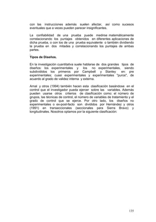 135
con las instrucciones además suelen afectar, así como sucesos
eventuales que a veces pueden parecer insignificantes.
La confiabilidad de una prueba puede medirse matemáticamente
correlacionando los puntajes obtenidos en diferentes aplicaciones de
dicha prueba, o con los de una prueba equivalente o también dividiendo
la prueba en dos mitades y correlacionando los puntajes de ambas
partes.
.
Tipos de Diseños.
En la investigación cuantitativa suele hablarse de dos grandes tipos de
diseños: los experimentales y los no experimentales, siendo
subdivididos los primeros por Campbell y Stanley en: pre
experimentales; cuasi experimentales y experimentales "puros", de
acuerdo al grado de validez interna y externa.
Arnal y otros (1994) también hacen esta clasificación basándose en el
control que el investigador pueda ejercer sobre las variables. Además
pueden usarse otros criterios de clasificación como: el número de
grupos, las técnicas de control, el número de variables de tratamiento y el
grado de control que se ejerce. Por otro lado, los diseños no
experimentales o ex-post-facto son divididos por Hernández y otros
(1991) en transeccionales (seccionales para Sierra Bravo) y
longitudinales. Nosotros optamos por la siguiente clasificación:
 
