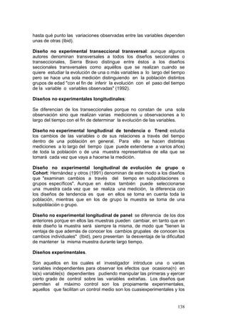 138
hasta qué punto las variaciones observadas entre las variables dependen
unas de otras (Ibid).
Diseño no experimental transeccional transversal: aunque algunos
autores denominan transversales a todos los diseños seccionales o
transeccionales, Sierra Bravo distingue entre éstos a los diseños
seccionales transversales como aquéllos que se realizan cuando se
quiere estudiar la evolución de una o más variables a lo largo del tiempo
pero se hace una sola medición distinguiendo en la población distintos
grupos de edad "con el fin de inferir la evolución con el paso del tiempo
de la variable o variables observadas" (1992).
Diseños no experimentales longitudinales:
Se diferencian de los transeccionales porque no constan de una sola
observación sino que realizan varias mediciones u observaciones a lo
largo del tiempo con el fin de determinar la evolución de las variables.
Diseño no experimental longitudinal de tendencia o Trend: estudia
los cambios de las variables o de sus relaciones a través del tiempo
dentro de una población en general. Para ello se hacen distintas
mediciones a lo largo del tiempo (que puede extenderse a varios años)
de toda la población o de una muestra representativa de ella que se
tomará cada vez que vaya a hacerse la medición.
Diseño no experimental longitudinal de evolución de grupo o
Cohort: Hernández y otros (1991) denominan de este modo a los diseños
que "examinan cambios a través del tiempo en subpoblaciones o
grupos específicos". Aunque en éstos también puede seleccionarse
una muestra cada vez que se realiza una medición, la diferencia con
los diseños de tendencia es que en ellos se toma en cuenta toda la
población, mientras que en los de grupo la muestra se toma de una
subpoblación o grupo.
Diseño no experimental longitudinal de panel: se diferencia de los dos
anteriores porque en ellos las muestras pueden cambiar, en tanto que en
éste diseño la muestra será siempre la misma, de modo que "tienen la
ventaja de que además de conocer los cambios grupales de conocen los
cambios individuales" (Ibid), pero presentan la desventaja de la dificultad
de mantener la misma muestra durante largo tiempo.
Diseños experimentales.
Son aquellos en los cuales el investigador introduce una o varias
variables independientes para observar los efectos que ocasiona(n) en
la(s) variable(s) dependientes pudiendo manipular las primeras y ejercer
cierto grado de control sobre las variables extrañas. Los diseños que
permiten el máximo control son los propiamente experimentales,
aquellos que facilitan un control medio son los cuasiexperimentales y los
 
