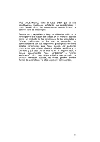 14
POSTMODERNIDAD, como el nuevo orden que se está
constituyendo, igualmente señalando sus características y,
como hemos dicho, las consecuentes nuevas formas de
conocer que de ellas surgen.
De este modo expondremos luego los diferentes métodos de
investigación que pueden ser usados en las ciencias sociales
como un producto de las condiciones de las sociedades u
órdenes civilizatorios en los que se desarrollan, en
correspondencia con sus respectivos paradigmas y no como
simples herramientas para hacer ciencia. Así podremos
comprender, que existen diversos métodos científicos y no
uno sólo, y que cada uno de ellos no es ni mejor ni peor", ni
genera conocimientos "mas verdaderos" o "menos
verdaderos", sino que dichos métodos son producto de
distintas realidades sociales, las cuales generan diversas
formas de racionalidad, y a ellas se deben y corresponden.
 