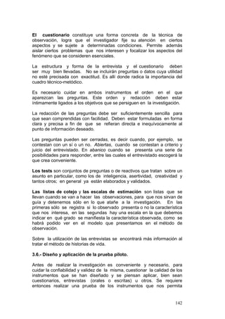 142
El cuestionario constituye una forma concreta de la técnica de
observación, logra que el investigador fije su atención en ciertos
aspectos y se sujete a determinadas condiciones. Permite además
aislar ciertos problemas que nos interesen y focalizar los aspectos del
fenómeno que se consideren esenciales.
La estructura y forma de la entrevista y el cuestionario deben
ser muy bien llevadas. No se incluirán preguntas o datos cuya utilidad
no esté precisada con exactitud. Es allí donde radica la importancia del
cuadro técnico-metódico.
Es necesario cuidar en ambos instrumentos el orden en el que
aparezcan las preguntas. Este orden y redacción deben estar
íntimamente ligados a los objetivos que se persiguen en la investigación.
La redacción de las preguntas debe ser suficientemente sencilla para
que sean comprendidas con facilidad. Deben estar formuladas en forma
clara y precisa a fin de que se refieran directa e inequívocamente al
punto de información deseado.
Las preguntas pueden ser cerradas, es decir cuando, por ejemplo, se
contestan con un sí o un no. Abiertas, cuando se contestan a criterio y
juicio del entrevistado. En abanico cuando se presenta una serie de
posibilidades para responder, entre las cuales el entrevistado escogerá la
que crea conveniente.
Los tests son conjuntos de preguntas o de reactivos que tratan sobre un
asunto en particular, como los de inteligencia, asertividad, creatividad y
tantos otros; en general ya están elaborados y validados.
Las listas de cotejo y las escalas de estimación son listas que se
llevan cuando se van a hacer las observaciones, para que nos sirvan de
guía y detenernos sólo en lo que atañe a la investigación. En las
primeras sólo se registra si lo observado presenta o no la característica
que nos interesa, en las segundas hay una escala en la que debemos
indicar en qué grado se manifiesta la característica observada, como se
habrá podido ver en el modelo que presentamos en el método de
observación.
Sobre la utilización de las entrevistas se encontrará más información al
tratar el método de historias de vida.
3.6.- Diseño y aplicación de la prueba piloto.
Antes de realizar la investigación es conveniente y necesario, para
cuidar la confiabilidad y validez de la misma, cuestionar la calidad de los
instrumentos que se han diseñado y se piensan aplicar, bien sean
cuestionarios, entrevistas (orales o escritas) u otros. Se requiere
entonces realizar una prueba de los instrumentos que nos permita
 