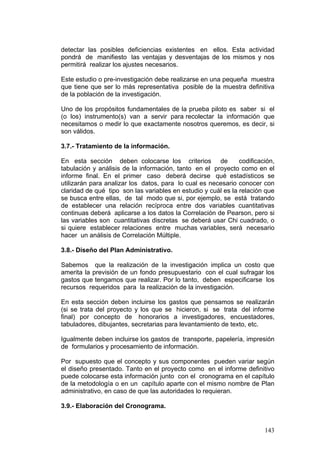 143
detectar las posibles deficiencias existentes en ellos. Esta actividad
pondrá de manifiesto las ventajas y desventajas de los mismos y nos
permitirá realizar los ajustes necesarios.
Este estudio o pre-investigación debe realizarse en una pequeña muestra
que tiene que ser lo más representativa posible de la muestra definitiva
de la población de la investigación.
Uno de los propósitos fundamentales de la prueba piloto es saber si el
(o los) instrumento(s) van a servir para recolectar la información que
necesitamos o medir lo que exactamente nosotros queremos, es decir, si
son válidos.
3.7.- Tratamiento de la información.
En esta sección deben colocarse los criterios de codificación,
tabulación y análisis de la información, tanto en el proyecto como en el
informe final. En el primer caso deberá decirse qué estadísticos se
utilizarán para analizar los datos, para lo cual es necesario conocer con
claridad de qué tipo son las variables en estudio y cuál es la relación que
se busca entre ellas, de tal modo que si, por ejemplo, se está tratando
de establecer una relación recíproca entre dos variables cuantitativas
continuas deberá aplicarse a los datos la Correlación de Pearson, pero si
las variables son cuantitativas discretas se deberá usar Chi cuadrado, o
si quiere establecer relaciones entre muchas variables, será necesario
hacer un análisis de Correlación Múltiple.
3.8.- Diseño del Plan Administrativo.
Sabemos que la realización de la investigación implica un costo que
amerita la previsión de un fondo presupuestario con el cual sufragar los
gastos que tengamos que realizar. Por lo tanto, deben especificarse los
recursos requeridos para la realización de la investigación.
En esta sección deben incluirse los gastos que pensamos se realizarán
(si se trata del proyecto y los que se hicieron, si se trata del informe
final) por concepto de honorarios a investigadores, encuestadores,
tabuladores, dibujantes, secretarias para levantamiento de texto, etc.
Igualmente deben incluirse los gastos de transporte, papelería, impresión
de formularios y procesamiento de información.
Por supuesto que el concepto y sus componentes pueden variar según
el diseño presentado. Tanto en el proyecto como en el informe definitivo
puede colocarse esta información junto con el cronograma en el capítulo
de la metodología o en un capítulo aparte con el mismo nombre de Plan
administrativo, en caso de que las autoridades lo requieran.
3.9.- Elaboración del Cronograma.
 
