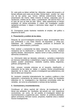 144
En esta parte se deben señalar las diferentes etapas del proyecto y el
tiempo utilizado para cada una de ellas. Dichas fases pueden ser cada
una de las partes que hemos definido anteriormente hasta la
presentación del mismo. Debe incluirse el tiempo estipulado para la
recolección, análisis de los datos y presentación del informe final o, en
el caso de que se trate de este último, debe especificarse el tiempo
empleado en dichas actividades. A criterio del investigador pueden
agregarse sub-fases o etapas o eliminarse éstas según lo considere
pertinente.
El Cronograma puede ilustrarse mediante el empleo del gráfico o
diagrama de Gantt.
4. Presentación y análisis de los datos.
Después de que el investigador concluye la etapa de recopilación tiene
que enfrentarse a una masa informe de respuestas y cifras que,
tratándose de estudios complejos, producen la sensación de
impotencia, desorientación y confusión.
Para analizar y comprender los datos recogidos, los primeros pasos
necesarios son la clasificación y tabulación de los mismos. Analizar
significa desatar, descomponer, separar; tomar un todo y dividirlo en sus
elementos constitutivos.
La información debe ser tabulada, ordenada y sometida a tratamiento
por técnicas matemáticas o estadísticas y luego los resultados de estos
análisis pueden presentarse mediante: cuadros, tablas, diagramas,
gráficas, pictogramas, etc.
Este proceso consiste entonces en el recuento, clasificación y
ordenación de los datos en tablas o cuadros. Dichos procedimientos
dependen de la clase de estudio o investigación que adelantemos y del
tipo de datos que recojamos.
Es necesario presentar ordenadamente los cuadros y gráficos e irlos
explicando y comentando de manera que queden claros los resultados
obtenidos en la investigación y las relaciones encontradas entre las
variables, así como la comprobación o rechazo de las hipótesis.
5. Conclusiones y recomendaciones.
Constituyen el último capítulo del informe de investigación, en él
tienen que señalarse los resultados del estudio con sus respectivas
conclusiones, así como, de ser posible, el investigador deberá dar
recomendaciones y sugerencias para resolver el problema planteado,
aplicar correctivos, formular nuevos proyectos, implantar otros o realizar
futuras investigaciones.
 