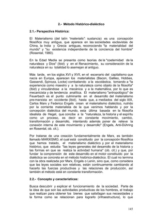 145
2.- Método Histórico-dialéctico
2.1.- Perspectiva Histórica:
El Materialismo (del latín “materialis”: sustancia) es una concepción
filosófica muy antigua, que aparece en las sociedades esclavistas de
China, la India y Grecia antiguas, reconociendo "la materialidad del
mundo" y "su existencia independiente de la conciencia del hombre"
(Rosental, 1980).
En la Edad Media se presenta como teorías de la "coeternidad de la
naturaleza y Dios" (Ibid) y en el Renacimiento, su consideración de la
naturaleza en su totalidad lo asemejan al antiguo.
Más tarde, en los siglos XVI y XVII, en el escenario del capitalismo que
nacía en Europa, aparecen los materialistas (Bacon, Galileo, Hobbes,
Gassendi, Spinoza, Locke) combatiendo a la escolástica, tomando a "la
experiencia como maestro y a la naturaleza como objeto de la filosofía"
(Ibid) y vinculándose a la mecánica y a la matemática, por lo que es
mecanicista y de tendencia analítica. El materialismo "antropológico" de
Feuerbach es el punto culminante en el desarrollo del materialismo
pre-marxista en occidente (Ibid), hasta que, a mediados del siglo XIX,
Carlos Marx y Federico Engels crean el materialismo dialéctico, nutrido
por la corriente materialista de la que venimos hablando y por la
concepción dialéctica del mundo, esta última basada en la filosofía
idealista de Hegel, que concibe a la "naturaleza, la historia y el espíritu
como un proceso, es decir en constante movimiento, cambio,
transformación y desarrollo, intentando además poner de relieve la
conexión interna de este movimiento y desarrollo" (Engels, Anti-Dühring
en Rosental, ob. cit.).
Por tratarse de una creación fundamentalmente de Marx, es también
llamado MARXISMO, el cual está constituido por la concepción filosófica
que hemos tratado, el materialismo dialéctico y por el materialismo
histórico, que estudia "las leyes generales del desarrollo de la historia y
las formas en que se realiza la actividad humana" (ob. cit.) y que, por
fundar la comprensión de este desarrollo en el motor constituido por la
dialéctica se concreta en el método histórico-dialéctico. El cual no termina
con la obra realizada por Marx, Engels o Lenin, sino que, como considera
que las leyes sociales son relativas, están continuamente cambiando al
hacerlo las fuerzas productivas y las relaciones de producción, así
también el método está en constante transformación.
2.2.- Concepto y características:
Busca descubrir y explicar el funcionamiento de la sociedad. Parte de
la idea de que son las actividades productivas de los hombres, el trabajo
que realizan para obtener los bienes que satisfagan sus necesidades y
la forma como se relacionan para lograrlo (infraestructura), lo que
 