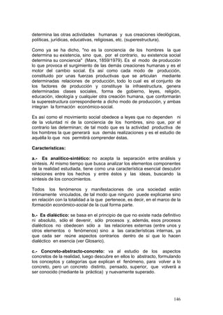 146
determina las otras actividades humanas y sus creaciones ideológicas,
políticas, jurídicas, educativas, religiosas, etc. (superestructura).
Como ya se ha dicho, "no es la conciencia de los hombres la que
determina su existencia, sino que, por el contrario, su existencia social
determina su conciencia" (Marx, 1859/1979). Es el modo de producción
lo que provoca el surgimiento de las demás creaciones humanas y es el
motor del cambio social. Es así como cada modo de producción,
constituido por unas fuerzas productivas que se articulan mediante
determinadas relaciones de producción, todo lo cual es el conjunto de
los factores de producción y constituye la infraestructura, genera
determinadas clases sociales, forma de gobierno, leyes, religión,
educación, ideología y cualquier otra creación humana, que conformarán
la superestructura correspondiente a dicho modo de producción, y ambas
integran la formación económico-social.
Es así como el movimiento social obedece a leyes que no dependen ni
de la voluntad ni de la conciencia de los hombres, sino que, por el
contrario las determinan; de tal modo que es la actividad productiva de
los hombres la que generará sus demás realizaciones y es el estudio de
aquélla lo que nos permitirá comprender éstas.
Características:
a.- Es analítico-sintético: no acepta la separación entre análisis y
síntesis. Al mismo tiempo que busca analizar los elementos componentes
de la realidad estudiada, tiene como una característica esencial descubrir
relaciones entre los hechos y entre éstos y las ideas, buscando la
síntesis de los conocimientos.
Todos los fenómenos y manifestaciones de una sociedad están
íntimamente vinculados, de tal modo que ninguno puede explicarse sino
en relación con la totalidad a la que pertenece, es decir, en el marco de la
formación económico-social de la cual forma parte.
b.- Es dialéctico: se basa en el principio de que no existe nada definitivo
ni absoluto, sólo el devenir, sólo procesos y, además, esos procesos
dialécticos no obedecen sólo a las relaciones externas (entre unos y
otros elementos o fenómenos) sino a las características internas, ya
que cada ser reúne aspectos contrarios dentro de sí que lo hacen
dialéctico en esencia (ver Glosario).
c.- Concreto-abstracto-concreto: va al estudio de los aspectos
concretos de la realidad, luego descubre en ellos lo abstracto, formulando
los conceptos y categorías que explican el fenómeno, para volver a lo
concreto, pero un concreto distinto, pensado, superior, que volverá a
ser conocido (mediante la práctica) y nuevamente superado.
 