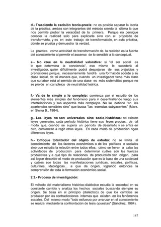 147
d.- Trasciende la escisión teoría-praxis: no es posible separar la teoría
de la práctica, ambas son integrantes del método siendo la última la que
nos permite probar la veracidad de la primera. Porque no persigue
conocer la realidad sólo para explicarla sino con el propósito de
transformarla, y es en este trabajo de transformación, en esta práctica,
donde se prueba y demuestra la verdad.
La práctica como actividad de transformación de la realidad es la fuente
del conocimiento al permitir el ascenso de lo sensible a lo conceptual.
e.- No cree en la neutralidad valorativa: si "el ser social es
lo que determina la conciencia", eso mismo le sucederá al
investigador, quien difícilmente podrá despojarse de sus prejuicios y
prenociones porque, necesariamente tendrá una formación acorde a su
clase social, de tal manera que, cuando un investigador tiene más claro
que su labor está al servicio de una clase es más sistemático porque no
se pierde en complejos de neutralidad teórica.
f.- Va de lo simple a lo complejo: comienza por el estudio de los
elementos más simples del fenómeno para ir desentrañando luego sus
interrelaciones y sus aspectos más complejos. No se detiene "en las
apariencias sensibles sino" que busca "las esencias subyacentes" (Marx,
en Sierra B., 1984).
g.- Las leyes no son universales sino socio-históricas: no existen
leyes generales, cada período histórico tiene sus leyes propias, de tal
modo que, cuando se supera un período de desarrollo y se entra en
otro, comienzan a regir otras leyes. En cada modo de producción rigen
diferentes leyes.
h.- Enfoque totalizador del objeto de estudio: no se limita al
conocimiento de los factores económicos o de los políticos o sociales
sino que estudia la relación entre todos ellos; cómo se llevan a cabo las
actividades de producción para determinar cuáles son las fuerzas
productivas y a qué tipo de relaciones de producción dan origen, para
así lograr describir el modo de producción que es la base de una sociedad
y cuáles son todas las manifestaciones jurídicas, sociales, políticas,
culturales, ideológicas... a que da origen, logrando entonces la
comprensión de toda la formación económico-social.
2.3.- Proceso de investigación:
El método del materialismo histórico-dialéctico estudia la sociedad en su
constante cambio y analiza los hechos sociales buscando siempre su
origen. Se basa en el principio (dialéctico) de que los cambios se
producen por las contradicciones internas que existen en los fenómenos
sociales. Del mismo modo "todo esfuerzo por avanzar en el conocimiento
se realiza mediante la confrontación de tesis opuestas" (Sánchez, 1984).
 