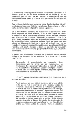 148
El instrumento esencial para alcanzar el conocimiento verdadero es la
práctica, pues es ella el único parámetro de la verdad y es tan
importante que sin ella no es posible la investigación. No hay
contradicción entre teoría y práctica sino que ambas constituyen una
síntesis.
Es un método dialéctico que, como nos indica Basilio Sánchez (ob. cit.),
consta de dos fases, una histórica y una lógica. Otros autores se refieren
a ellas como fase de investigación y fase de exposición.
En la fase histórica se realiza la investigación y organización de los
datos empíricos en orden histórico, y en la fase lógica se realiza
la exposición de la investigación, partiendo de una serie de categorías
que, en el caso de "El Capital" se refieren al capitalismo y que, por lo
tanto, tienen una validez histórica y no servirán para explicar otros modos
de producción ni otras realidades sociales (Ibid); es decir, que este
método es básicamente histórico y como tal, entiende que no hay
verdades ni leyes universales ni inmutables, sino que ellas son históricas
y cambian junto con los tiempos, es decir, con los modos de producción;
en lo cual difiere del Positivismo, que pretende formular leyes universales
e inmutables.
El propio Marx aclara estas dos fases de su método en Las Palabras
Finales a la Segunda Edición Alemana del I Tomo de El Capital
(1873/1955):
Ciertamente, el procedimiento de exposición debe
diferenciarse, por la forma, del de investigación. La
investigación debe captar con todo detalle el material, analizar
sus diversas formas de desarrollo y descubrir la ligazón interna
de éstas. Sólo una vez cumplida esta tarea, se puede exponer
adecuadamente el movimiento real.
Y en "El Método de la Economía Política" (1971) describe así su
modo de proceder:
Puede parecer un buen método comenzar por la base sólida
de lo que es real y concreto; en una palabra, enfocar la
economía a través de la población, la cual constituye la raíz y
el motivo de todo el proceso de la producción. Sin embargo,
bien mirado ese método es erróneo. La población resulta una
abstracción si, por ejemplo, paso por alto las clases sociales
de que se compone. A su vez estas clases sociales no tienen
sentido si ignoro los elementos sobre los cuales descansan,
por ejemplo: el trabajo asalariado, el capital. Estos últimos
suponen el cambio, la división del trabajo, los precios, etc. Si,
en consecuencia, comenzara sencillamente por la población
tendría una visión caótica de conjunto. Pero si procediera
 