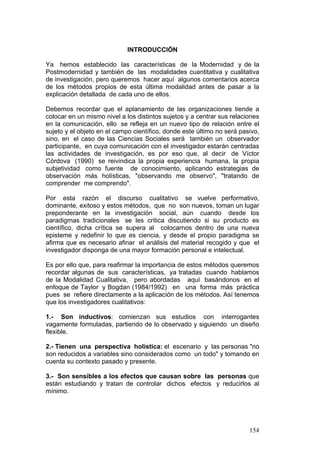 154
INTRODUCCIÓN
Ya hemos establecido las características de la Modernidad y de la
Postmodernidad y también de las modalidades cuantitativa y cualitativa
de investigación, pero queremos hacer aquí algunos comentarios acerca
de los métodos propios de esta última modalidad antes de pasar a la
explicación detallada de cada uno de ellos.
Debemos recordar que el aplanamiento de las organizaciones tiende a
colocar en un mismo nivel a los distintos sujetos y a centrar sus relaciones
en la comunicación, ello se refleja en un nuevo tipo de relación entre el
sujeto y el objeto en el campo científico, donde este último no será pasivo,
sino, en el caso de las Ciencias Sociales será también un observador
participante, en cuya comunicación con el investigador estarán centradas
las actividades de investigación, es por eso que, al decir de Víctor
Córdova (1990) se reivindica la propia experiencia humana, la propia
subjetividad como fuente de conocimiento, aplicando estrategias de
observación más holísticas, "observando me observo", "tratando de
comprender me comprendo".
Por esta razón el discurso cualitativo se vuelve performativo,
dominante, exitoso y estos métodos, que no son nuevos, toman un lugar
preponderante en la investigación social, aún cuando desde los
paradigmas tradicionales se les critica discutiendo si su producto es
científico, dicha crítica se supera al colocarnos dentro de una nueva
episteme y redefinir lo que es ciencia, y desde el propio paradigma se
afirma que es necesario afinar el análisis del material recogido y que el
investigador disponga de una mayor formación personal e intelectual.
Es por ello que, para reafirmar la importancia de estos métodos queremos
recordar algunas de sus características, ya tratadas cuando hablamos
de la Modalidad Cualitativa, pero abordadas aquí basándonos en el
enfoque de Taylor y Bogdan (1984/1992) en una forma más práctica
pues se refiere directamente a la aplicación de los métodos. Así tenemos
que los investigadores cualitativos:
1.- Son inductivos: comienzan sus estudios con interrogantes
vagamente formuladas, partiendo de lo observado y siguiendo un diseño
flexible.
2.- Tienen una perspectiva holística: el escenario y las personas "no
son reducidos a variables sino considerados como un todo" y tomando en
cuenta su contexto pasado y presente.
3.- Son sensibles a los efectos que causan sobre las personas que
están estudiando y tratan de controlar dichos efectos y reducirlos al
mínimo.
 