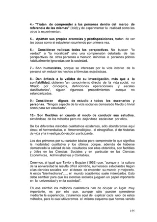 155
4.- "Tratan de comprender a las personas dentro del marco de
referencia de las mismas" (Ibid) y de experimentar la realidad como los
otros la experimentan.
5.- Apartan sus propias creencias y predisposiciones, tratan de ver
las cosas como si estuvieran ocurriendo por primera vez.
6.- Consideran valiosas todas las perspectivas. No buscan "la
verdad" o "la moralidad" sino una comprensión detallada de las
perspectivas de otras personas a menudo minorías o personas pobres
habitualmente ignoradas por la sociedad.
7.- Son humanistas, porque se interesan por la vida interior de la
persona sin reducir los hechos a fórmulas estadísticas.
8.- Dan énfasis a la validez de su investigación, más que a la
confiabilidad, obtienen "un conocimiento directo de la vida social, no
filtrado por conceptos, definiciones operacionales y escalas
clasificatorias", siguen rigurosos procedimientos aunque no
estandarizados.
9.- Consideran dignos de estudio a todos los escenarios y
personas. "Ningún aspecto de la vida social es demasiado frívolo o trivial
como para ser estudiado".
10.- Son flexibles en cuanto al modo de conducir sus estudios,
sirviéndose de los métodos pero no dejándose esclavizar por ellos.
De los diferentes métodos cualitativos existentes, sólo abordaremos aquí
cinco: el hermenéutico, el fenomenológico, el etnográfico, el de historias
de vida y la investigación-acción participante.
Los dos primeros por su carácter básico para comprender lo que significa
la modalidad cualitativa y los últimos porque, además de haberse
demostrado la calidad de los resultados con ellos obtenidos, son factibles
y útiles en las Ciencias Sociales y en particular en las Ciencias
Económicas, Administrativas y Contables.
Creemos, al igual que Taylor y Bogdan (1992) que, “aunque a la cultura
de la universidad le resulta difícil admitirlo, numerosos estudiantes llegan
a las ciencias sociales con el deseo de entender su mundo y mejorarlo.
A estos "bienhechores",..., el mundo académico suele intimidarlos. Esto
debe cambiar para que las ciencias sociales jueguen un papel importante
en la universidad y en la sociedad”.
En ese cambio los métodos cualitativos han de ocupar un lugar muy
importante, es por ello que, aunque sólo pueden aprenderse
mediante la experiencia, trataremos aquí de explicar cada uno de estos
métodos, para lo cual utilizaremos el mismo esquema que hemos venido
 