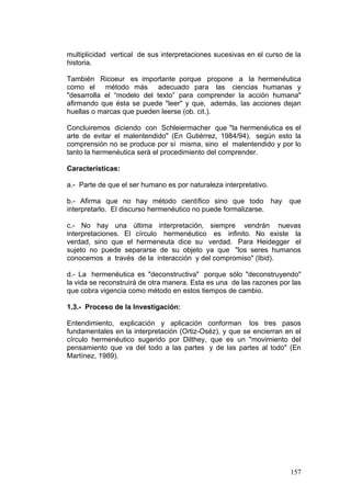 157
multiplicidad vertical de sus interpretaciones sucesivas en el curso de la
historia.
También Ricoeur es importante porque propone a la hermenéutica
como el método más adecuado para las ciencias humanas y
"desarrolla el “modelo del texto” para comprender la acción humana"
afirmando que ésta se puede "leer" y que, además, las acciones dejan
huellas o marcas que pueden leerse (ob. cit.).
Concluiremos diciendo con Schleiermacher que "la hermenéutica es el
arte de evitar el malentendido" (En Gutiérrez, 1984/94), según esto la
comprensión no se produce por sí misma, sino el malentendido y por lo
tanto la hermenéutica será el procedimiento del comprender.
Características:
a.- Parte de que el ser humano es por naturaleza interpretativo.
b.- Afirma que no hay método científico sino que todo hay que
interpretarlo. El discurso hermenéutico no puede formalizarse.
c.- No hay una última interpretación, siempre vendrán nuevas
interpretaciones. El círculo hermenéutico es infinito. No existe la
verdad, sino que el hermeneuta dice su verdad. Para Heidegger el
sujeto no puede separarse de su objeto ya que "los seres humanos
conocemos a través de la interacción y del compromiso" (Ibid).
d.- La hermenéutica es "deconstructiva" porque sólo "deconstruyendo"
la vida se reconstruirá de otra manera. Esta es una de las razones por las
que cobra vigencia como método en estos tiempos de cambio.
1.3.- Proceso de la Investigación:
Entendimiento, explicación y aplicación conforman los tres pasos
fundamentales en la interpretación (Ortiz-Oséz), y que se encierran en el
círculo hermenéutico sugerido por Dilthey, que es un "movimiento del
pensamiento que va del todo a las partes y de las partes al todo" (En
Martínez, 1989).
 