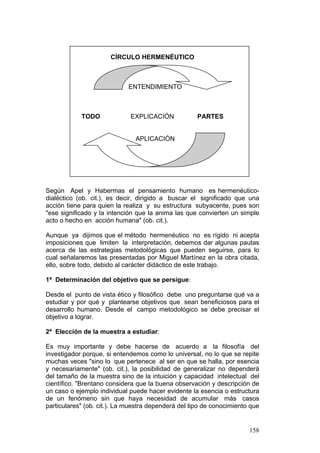 158
CÍRCULO HERMENÉUTICO
ENTENDIMIENTO
TODO EXPLICACIÓN PARTES
APLICACIÓN
Según Apel y Habermas el pensamiento humano es hermenéutico-
dialéctico (ob. cit.), es decir, dirigido a buscar el significado que una
acción tiene para quien la realiza y su estructura subyacente, pues son
"ese significado y la intención que la anima las que convierten un simple
acto o hecho en acción humana" (ob. cit.).
Aunque ya dijimos que el método hermenéutico no es rígido ni acepta
imposiciones que limiten la interpretación, debemos dar algunas pautas
acerca de las estrategias metodológicas que pueden seguirse, para lo
cual señalaremos las presentadas por Miguel Martínez en la obra citada,
ello, sobre todo, debido al carácter didáctico de este trabajo.
1ª Determinación del objetivo que se persigue:
Desde el punto de vista ético y filosófico debe uno preguntarse qué va a
estudiar y por qué y plantearse objetivos que sean beneficiosos para el
desarrollo humano. Desde el campo metodológico se debe precisar el
objetivo a lograr.
2ª Elección de la muestra a estudiar:
Es muy importante y debe hacerse de acuerdo a la filosofía del
investigador porque, si entendemos como lo universal, no lo que se repite
muchas veces "sino lo que pertenece al ser en que se halla, por esencia
y necesariamente" (ob. cit.), la posibilidad de generalizar no dependerá
del tamaño de la muestra sino de la intuición y capacidad intelectual del
científico. "Brentano considera que la buena observación y descripción de
un caso o ejemplo individual puede hacer evidente la esencia o estructura
de un fenómeno sin que haya necesidad de acumular más casos
particulares" (ob. cit.). La muestra dependerá del tipo de conocimiento que
 