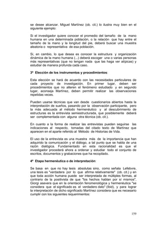 159
se desee alcanzar. Miguel Martínez (ob. cit.) lo ilustra muy bien en el
siguiente ejemplo:
Si el investigador quiere conocer el promedio del tamaño de la mano
humana en una determinada población, o la relación que hay entre el
tamaño de la mano y la longitud del pie, deberá buscar una muestra
aleatoria o representativa de esa población.
Si, en cambio, lo que desea es conocer la estructura y organización
dinámica de la mano humana (...) deberá escoger una o varias personas
más representativas (que no tengan nada que las haga ver atípicas) y
estudiar de manera profunda cada caso.
3ª Elección de los instrumentos y procedimientos:
Esta elección se hará de acuerdo con las necesidades particulares de
cada proyecto de investigación. En primer lugar, deben ser
procedimientos que no alteren el fenómeno estudiado y en segundo
lugar, aconseja Martínez, deben permitir realizar las observaciones
repetidas veces.
Pueden usarse técnicas que van desde cuestionarios abiertos hasta la
interpretación de sueños, pasando por la observación participante, pero
la más adecuada al método hermenéutico y al descubrimiento de
estructuras es la entrevista semiestructurada, que posiblemente deberá
ser complementada con alguna otra técnica (ob. cit.).
En cuanto a la forma de realizar las entrevistas pueden seguirse las
indicaciones al respecto, tomadas del citado texto de Martínez que
aparecen en el aparte referido al Método de Historias de Vida.
El uso de la entrevista es una muestra más de la importancia que han
adquirido la comunicación y el diálogo, a tal punto que se habla de una
razón dialógica. Fundamentado en esta racionalidad es que el
investigador procederá ahora a ordenar y estudiar todo el conjunto de
escritos, documentos y grabaciones que ha recopilado.
4ª Etapa hermenéutica o de interpretación:
Se basa en que no hay tesis absolutas sino, como señala Lefebvre,
una tesis es "verdadera por lo que afirma relativamente" (ob. cit.) y en
que toda acción humana puede ser interpretada de múltiples formas, al
contrario de la positivista de que "los hechos hablan por sí mismos",
Giorgi asevera que en la orientación fenomenológica y hermenéutica "se
considera que el significado es el verdadero dato" (Ibid), y para lograr
la interpretación de dicho significado Martínez considera que es necesario
cumplir con los siguientes requerimientos:
 