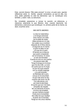 161
Esta canción llanera -"Mis siete amores"- le sirve al autor para asentar
reflexiones sobre la familia popular venezolana, ya que en ella, nos
dice, están patentes no sólo los elementos que la constituyen sino
también, y sobre todo, su estructura.
De inmediato pasaremos a revisar la canción en referencia, y
citaremos solamente lo que Moreno dice cuando desmonta los
elementos y estructura que constituyen la primera parte de la misma, es
decir, el primer amor.
MIS SIETE AMORES
Lo dice la matemática
y mi lengua atravesá:
ocho menos uno siete
por la tabla de restar.
Siete amores en mi vida
los cuales voy a nombrar
después de mi Dios eterno,
el segundo es mi mamá
a quien le debo mi ser
y lo que de mi será.
El tercero es mi llanura
que quiero congratular
con el romance, mi verso
un don de divinidad.
Cuando la miro en mis sueños
me parece estar allá.
Tengo la lengua en la boca
que me dá p´alla y p`acá.
El cuarto que es mi mujer,
la que me supo enlazar
con su mirada realenga
y su piel acanelá;
es Marisela del LLano,
cocuyo en la oscuridad,
la que más amor le doy
cuando más amor me dá.
Con ella pienso vivir
por toda la eternidad.
El quinto que son mis hijos,
pimpollos de resedá;
les voy labrando el futuro,
el surco de la lealtad,
pa que mañana recojan
frutos de la honestidad.
Son ellos los que resaltan
el jardín de mi bondad.
Tengo en mis cinco retoños
 