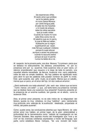 162
las esperanzas cifrás.
El sexto amor que profeso
se lo ha sabido ganar
mi rucio Garza Morena
por cierto lengua pelá;
él sabe de mis hazañas
y mi modo de enlazar,
sabe los sitios secretos
que yo suelo visitar.
Cuando se muera mi rucio
sabe Dios como me irá.
El séptimo que es mi perro,
lo que le falta es hablar,
Azabache por lo negro
superbuenón pa` cazar.
más fiel que cualquier cristiano
porque lo supe educar
aunque a veces me preocupo
cuando lo escucho ladrar
porque sé que mi perrito
nunca ha latido de a ná.
Al respecto de la primera parte, nos dice Moreno: "La primera pieza que
se destaca no está presente. Se destaca, precisamente, no por su
presencia sino por su ausencia. Esta ausencia crea un gran vacío, un
silencio ensordecedor que resuena a lo largo de toda la canción, una
oquedad abierta necesitada de llenura. Ausencia viva, vacío palpitante,
nada de esto es simple metáfora. No hay palabra de significado recto
para decir lo que las palabras sólo pueden nombrar de perfil: lo vivido.
Este gran ausente, ese grito mudo, es el padre. Menos que un caballo,
menos que un perro, en el amor del hijo. Un don nada-en-el-amor.
¿Será realmente una nada absoluta? ¿No será ese octavo que se borra
-"ocho menos uno siete"- y que, por tanto tiene una presencia borrada
que se desliza hacia una ausencia muy presente? Ausencia presente en
la presencia de un enorme sustituto, tan grande, en el afecto, como la
ausencia: Dios.
Dios, el primer amor presente, no es sólo índice de la religiosidad del
llanero, quizás no muy ortodoxa, no muy "católica", pero ciertamente
muy profunda, sino además de la sustitución idealizada, proyectada al
infinito, del padre ausente".
Como puede verse, las conclusiones abiertas que logra Moreno de este
primer amor nos hablan, en primer lugar, de la gran potencialidad y
profundidad de la hermenéutica como método de investigación en las
Ciencias Sociales. Nos expresa mucho del investigador que "vive y se
vive" en las vivencias cotidianas expresadas a través del lenguaje, que
parte, como establece Alexis Campos, "de una revisión del modo
 