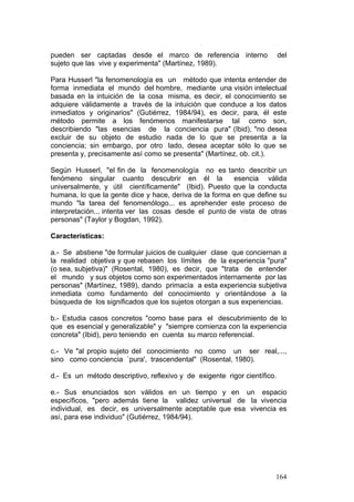 164
pueden ser captadas desde el marco de referencia interno del
sujeto que las vive y experimenta" (Martínez, 1989).
Para Husserl "la fenomenología es un método que intenta entender de
forma inmediata el mundo del hombre, mediante una visión intelectual
basada en la intuición de la cosa misma, es decir, el conocimiento se
adquiere válidamente a través de la intuición que conduce a los datos
inmediatos y originarios" (Gutiérrez, 1984/94), es decir, para‚ él este
método permite a los fenómenos manifestarse tal como son,
describiendo "las esencias de la conciencia pura" (Ibid), "no desea
excluir de su objeto de estudio nada de lo que se presenta a la
conciencia; sin embargo, por otro lado, desea aceptar sólo lo que se
presenta y, precisamente así como se presenta" (Martínez, ob. cit.).
Según Husserl, "el fin de la fenomenología no es tanto describir un
fenómeno singular cuanto descubrir en él la esencia válida
universalmente, y útil científicamente" (Ibid). Puesto que la conducta
humana, lo que la gente dice y hace, deriva de la forma en que define su
mundo "la tarea del fenomenólogo... es aprehender este proceso de
interpretación... intenta ver las cosas desde el punto de vista de otras
personas" (Taylor y Bogdan, 1992).
Características:
a.- Se abstiene "de formular juicios de cualquier clase que conciernan a
la realidad objetiva y que rebasen los límites de la experiencia "pura"
(o sea, subjetiva)" (Rosental, 1980), es decir, que "trata de entender
el mundo y sus objetos como son experimentados internamente por las
personas" (Martínez, 1989), dando primacía a esta experiencia subjetiva
inmediata como fundamento del conocimiento y orientándose a la
búsqueda de los significados que los sujetos otorgan a sus experiencias.
b.- Estudia casos concretos "como base para el descubrimiento de lo
que es esencial y generalizable" y "siempre comienza con la experiencia
concreta" (Ibid), pero teniendo en cuenta su marco referencial.
c.- Ve "al propio sujeto del conocimiento no como un ser real,...,
sino como conciencia `pura', trascendental" (Rosental, 1980).
d.- Es un método descriptivo, reflexivo y de exigente rigor científico.
e.- Sus enunciados son válidos en un tiempo y en un espacio
específicos, "pero además tiene la validez universal de la vivencia
individual, es decir, es universalmente aceptable que esa vivencia es
así, para ese individuo" (Gutiérrez, 1984/94).
 