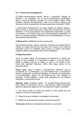 165
2.3.- Proceso de la Investigación:
El método fenomenológico estudia hechos y situaciones difíciles de
observar y de comunicar, por lo que su procedimiento metodológico
básico, a juicio de Martínez, consiste en oír con detalle muchos casos
similares, describir minuciosamente "cada uno de ellos y elaborar una
estructura común representativa de esas experiencias vivenciales" (1989).
A continuación presentaremos con algún detalle las distintas etapas y
pasos en que el mencionado autor divide este procedimiento con fines
didácticos, a fin de que pueda ser más fácilmente comprendido y puesto
en ejecución; no sin antes aclarar que la fenomenología actualmente se
lleva a la práctica mediante métodos como la etnometodología y los que
estudiaremos posteriormente.
1ª Etapa previa: Clarificación de los presupuestos.
Todos tenemos teorías, valores, creencias, intereses que necesariamente
influyen en nuestra forma de ver las cosas y de razonar, por lo tanto es
importante poner de manifiesto estos puntos de partida para aclarar
cualquier influencia que puedan tener en la investigación.
2ª Etapa descriptiva:
Tiene por objeto "lograr una descripción del fenómeno en estudio que
resulte lo más completa y no prejuiciada posible y, al mismo tiempo,
refleje la realidad vivida por el sujeto, su mundo y su situación, en la
forma más auténtica" (Martínez, 1989). Esta etapa consta de los
siguientes pasos:
Primer paso: elegir la técnica o procedimiento adecuado para la
recopilación de la información. Los más utilizados son: la observación
directa o participante, la entrevista dialógica, la encuesta o el cuestionario
y el autorreportaje; algunos de los cuales ya han sido tratados al
referirnos a otros métodos, y otros serán abordados en los métodos
etnográfico y de historias de vida.
Segundo paso: consiste en aplicar los procedimientos seleccionados
para recabar la información, para lo cual Martínez (1989) recomienda
aplicar las siguientes reglas con el fin de obtener los mejores resultados:
1.- "Ver todo lo dado, en cuanto sea posible: no sólo aquello que nos
interesa o confirma nuestras ideas".
2.- "Observar la gran variedad o complejidad de las partes".
3. "Repetir las observaciones cuantas veces sea necesario".
Tercer paso: Elaborar la descripción protocolar. La cual debe:
 