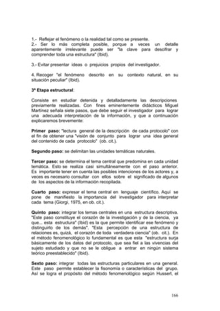 166
1.- Reflejar el fenómeno o la realidad tal como se presente.
2.- Ser lo más completa posible, porque a veces un detalle
aparentemente irrelevante puede ser "la clave para descifrar y
comprender toda una estructura" (Ibid).
3.- Evitar presentar ideas o prejuicios propios del investigador.
4. Recoger "el fenómeno descrito en su contexto natural, en su
situación peculiar" (Ibid).
3ª Etapa estructural:
Consiste en estudiar detenida y detalladamente las descripciones
previamente realizadas. Con fines eminentemente didácticos Miguel
Martínez señala siete pasos, que debe seguir el investigador para lograr
una adecuada interpretación de la información, y que a continuación
explicaremos brevemente:
Primer paso: "lectura general de la descripción de cada protocolo" con
el fin de obtener una "visión de conjunto para lograr una idea general
del contenido de cada protocolo" (ob. cit.).
Segundo paso: se delimitan las unidades temáticas naturales.
Tercer paso: se determina el tema central que predomina en cada unidad
temática. Esto se realiza casi simultáneamente con el paso anterior.
Es importante tener en cuenta las posibles intenciones de los actores y, a
veces es necesario consultar con ellos sobre el significado de algunos
de los aspectos de la información recopilada.
Cuarto paso: expresar el tema central en lenguaje científico. Aquí se
pone de manifiesto la importancia del investigador para interpretar
cada tema (Giorgi, 1975, en ob. cit.).
Quinto paso: integrar los temas centrales en una estructura descriptiva.
"Este paso constituye el corazón de la investigación y de la ciencia, ya
que... esta estructura" (Ibid) es la que permite identificar ese fenómeno y
distinguirlo de los demás". "Esta percepción de una estructura de
relaciones es, quizá, el corazón de toda verdadera ciencia" (ob. cit.). En
el método fenomenológico lo fundamental es que esta "estructura surja
básicamente de los datos del protocolo, que sea fiel a las vivencias del
sujeto estudiado y que no se le obligue a entrar en ningún sistema
teórico preestablecido" (Ibid).
Sexto paso: integrar todas las estructuras particulares en una general.
Este paso permite establecer la fisonomía o características del grupo.
Así se logra el propósito del método fenomenológico según Husserl, el
 