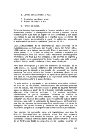 168
5. Cómo y con qué medios lo hizo.
6. A qué nivel psicológico actuó.
7. A quién fue dirigido el acto.
8. Por qué se realizó.
Debemos destacar "que una conducta humana estudiada en todas sus
dimensiones presenta" la investigación más concreta y empírica "que se
pueda imaginar, pues trata de captar en toda su realidad y con todos
sus matices lo que esa conducta es y significa desde su marco de
referencia interno, sin constreñirla a entrar en categorías, esquemas
o teorías extraídas de otras realidades" (Martínez, ob. cit.).
Estas particularidades de la fenomenología están presentes en la
investigación que los Profesores San Fabián y Corral (en Arnal y otros,
1994) realizan para evaluar una escuela. Ellos no estructuran un marco
teórico previo, ni un conjunto de categorías, variables o aspectos que
haya que revisar, sino que utilizan como instrumento para recopilar la
información, una hoja que fue entregada a los alumnos de séptimo y
octavo grado, cuyo encabezamiento decía: "escribe una carta a un(a)
amigo(a) tuyo(a) contándole lo que opines sobre el colegio".
Para esta investigación y a partir del contenido de respuesta de la
carta anterior, los autores elaboraron dos instrumentos: una lista de
opiniones sobre la escuela y una escala de percepción de objetos
escolares. Con estos instrumentos buscaron establecer, dentro de una
profunda perspectiva fenomenológica, los significados que los sujetos (en
este caso los estudiantes) otorgaban a su experiencia como miembros
de la institución escolar a la que pertenecían.
En este sentido, y siguiendo un procedimiento sistemático, partiendo
del texto de los estudiantes, conceptualizaron las opiniones generales
sobre la escuela, las ordenaron según el grado de acuerdo, formaron
grupos de alumnos a partir de la ordenación realizada, analizaron las
relaciones entre opiniones generales y los sucesos específicos,
caracterizaron los grupos resultantes, revisaron los criterios de
clasificación utilizados en otros estudios (única etapa en la cual
realizaron una revisión bibliográfica que eventualmente pudiera aportar
elementos para nutrir la ordenación de las opiniones), confeccionaron
una lista de sucesos escolares específicos, construyeron una escala de
percepción de dichos sucesos y valoraron los significados que los
estudiantes otorgaban a sus experiencias dentro de la institución escolar.
Este ejemplo nos demuestra como una investigación que siga la
dirección fenomenológica se sustenta sobre los tres aspectos
fundamentales de este método: la primacía que se le otorga a la
experiencia subjetiva inmediata como base del conocimiento, el estudio
de los fenómenos desde la perspectiva de los sujetos, teniendo en
 