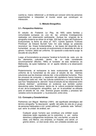 169
cuenta su marco referencial y, el interés por conocer cómo las personas
experimentan e interpretan el mundo social que construyen en
interacción.
3.- Método Etnográfico.
3.1.- Perspectiva Histórica:
El estudio de Frederick Le Play, de 1855, sobre familias y
comunidades europeas es una de las primeras investigaciones
realizadas con observación participante. Aunque los orígenes de la
etnografía moderna se sitúan en el siglo XIX bajo el signo del Positivismo
Evolucionista, la fecha se ubica en 1871, cuando apareció "Culturas
Primitivas" de Edward Burnett Tylor. En este trabajo se pretendía
reconstruir las líneas fundamentales y las bases del desarrollo de la
humanidad, ya que, de acuerdo al evolucionismo el desarrollo de todo el
género humano debió ser uniforme. En oposición a esta teoría surge la
escuela de Lévy-Bruhl.
Luego, el funcionalismo se propone "analizar la función de cada uno de
los elementos culturales dentro de un todo considerado
sincrónicamente" (Monitor, 1965); el fundador de esta tendencia es
Malinovsky, de quien hablamos en el aparte referido a la observación
participante.
Posteriormente, al rechazarse la tesis evolucionista del desarrollo
uniforme de la humanidad se dio paso al estudio de las distintas
soluciones que las diversas culturas dan a los problemas humanos. Pero
los procesos de conquista y expansión del capitalismo fueron haciendo
desaparecer cada vez más las culturas autóctonas y no occidentales, lo
que hizo "desplazarse la atención hacia el estudio de las relaciones entre
culturas distintas", poniéndose en evidencia que también podían
descubrirse estos fenómenos dentro de la cultura occidental mediante
el uso de la investigación etnográfica, que en la actualidad es utilizada
para el estudio de los más diversos grupos sociales y procesos tan
variados como la educación y la producción, entre otros.
3.2.- Concepto y Características:
Partiremos con Miguel Martínez (1991) del significado etimológico del
término etnografía: "la descripción (grafé) del estilo de vida de un grupo
de personas habituadas a vivir juntas (ethnos)", pudiendo este "ethnos",
que sería la unidad de análisis, ser:
Cualquier grupo humano que constituya una entidad cuyas
relaciones están reguladas por la costumbre o por ciertos
derechos y obligaciones recíprocas. Así, una familia, un aula de
clase, una fábrica, una empresa, un hospital, una cárcel, un
gremio obrero, un club social, otros, son unidades sociales que
 
