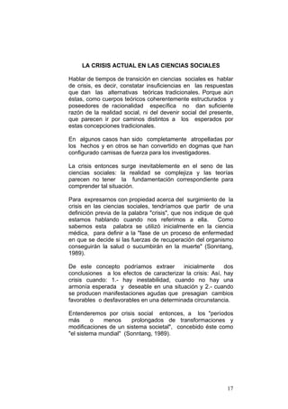 17
LA CRISIS ACTUAL EN LAS CIENCIAS SOCIALES
Hablar de tiempos de transición en ciencias sociales es hablar
de crisis, es decir, constatar insuficiencias en las respuestas
que dan las alternativas teóricas tradicionales. Porque aún
éstas, como cuerpos teóricos coherentemente estructurados y
poseedores de racionalidad específica no dan suficiente
razón de la realidad social, ni del devenir social del presente,
que parecen ir por caminos distintos a los esperados por
estas concepciones tradicionales.
En algunos casos han sido completamente atropelladas por
los hechos y en otros se han convertido en dogmas que han
configurado camisas de fuerza para los investigadores.
La crisis entonces surge inevitablemente en el seno de las
ciencias sociales: la realidad se complejiza y las teorías
parecen no tener la fundamentación correspondiente para
comprender tal situación.
Para expresarnos con propiedad acerca del surgimiento de la
crisis en las ciencias sociales, tendríamos que partir de una
definición previa de la palabra "crisis", que nos indique de qué
estamos hablando cuando nos referimos a ella. Como
sabemos esta palabra se utilizó inicialmente en la ciencia
médica, para definir a la "fase de un proceso de enfermedad
en que se decide si las fuerzas de recuperación del organismo
conseguirán la salud o sucumbirán en la muerte" (Sonntang,
1989).
De este concepto podríamos extraer inicialmente dos
conclusiones a los efectos de caracterizar la crisis: Así, hay
crisis cuando: 1.- hay inestabilidad, cuando no hay una
armonía esperada y deseable en una situación y 2.- cuando
se producen manifestaciones agudas que presagian cambios
favorables o desfavorables en una determinada circunstancia.
Entenderemos por crisis social entonces, a los "períodos
más o menos prolongados de transformaciones y
modificaciones de un sistema societal", concebido éste como
"el sistema mundial" (Sonntang, 1989).
 