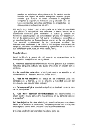 170
pueden ser estudiadas etnográficamente. En sentido amplio,
también son objeto de estudio etnográfico aquellos grupos
sociales que, aunque no estén asociados o integrados,
comparten o se guían por formas de vida y situación que los
hacen semejantes, como los alcohólicos, los drogadictos, los
delincuentes otros (Martínez, ob. cit.).
Así, según Hugo Cerda (1991) la etnografía es en principio un método
"que procura la recopilación más completa y exacta posible de la
información necesaria para reconstruir la cultura y conocer los
fenómenos sociales propios de comunidades y grupos muy específicos".
Hoy en día podemos decir con Taft que la investigación etnográfica es
un estudio exhaustivo de los eventos que ocurren en la vida del grupo,
"con especial consideración de las estructuras sociales", las
interrelaciones funcionales "y la conducta de los sujetos como miembros
del grupo, así como sus interpretaciones y significados de la cultura a la
que pertenecen" (Taft, 1988, en Arnal y otros, 1994).
Características:
Arnal, del Rincón y Latorre (ob. cit.) resumen las características de la
investigación etnográfica en las siguientes:
a.- Holística: describe los fenómenos de manera global en sus contextos
naturales, porque lo particular sólo puede entenderse en relación con su
contexto.
b.- Su condición naturalista: el etnógrafo centra su atención en el
ambiente natural. "Observa, escucha, habla, anota".
c.- "Usa la vía inductiva: se apoya en las evidencias para sus
concepciones y teorías, y en la empatía y habilidad general del
investigador para estudiar otras culturas."
d.- Es fenomenológica: estudia los significados desde el punto de vista
de los participantes.
e.- "Los datos aparecen contextualizados: las observaciones se
sitúan dentro de una perspectiva más amplia y en su contexto histórico
y geográfico".
f.- Libre de juicios de valor: el etnógrafo abandona las preconcepciones
frente a los fenómenos observados; tampoco parte de una concepción
teórica previa y evita emitir juicios de valor sobre lo observado.
Debemos añadir otra característica importante como es:
 