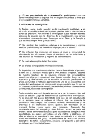 171
g.- El uso prevaleciente de la observación participante: incorpora
como coinvestigadores a algunos de los sujetos estudiados y evita que
el investigador manipule variables.
3.3.- Proceso de investigación:
Es flexible, como suele suceder en la investigación cualitativa, y se
inicia sin el establecimiento de hipótesis previas, con lo que se busca
evitar los prejuicios. Aún cuando el investigador puede realizar distintas
acciones de acuerdo con la dinámica de la investigación, nos parece
adecuado el resumen de cuatro fases que hacen Goetz y Le Compte y
que es adoptado por Arnal y otros (1994):
1ª "Se plantean las cuestiones relativas a la investigación y marcos
teóricos preliminares y se selecciona un grupo para el estudio".
2ª Se enfrentan los problemas del acceso al grupo o comunidad, la
elección de los informantes claves, el comienzo de las entrevistas y
las técnicas de recolección y registro de la información.
3ª Se realiza la recogida de la información.
4ª Se analiza e interpreta la información obtenida.
En la práctica con nuestros estudiantes, hemos desarrollado el proceso,
a partir de la actividad iniciada por la Prof. Beatriz Mogollón, docente
de nuestra facultad, de la siguiente manera: los investigadores
seleccionan el grupo o comunidad que desean estudiar, luego se van
acercando y relacionando con la situación de estudio, penetrando al
grupo, comunidad o institución (generalmente uno de los integrantes del
equipo de investigadores es miembro del grupo estudiado, por lo que es
un observador participante natural), haciendo las primeras observaciones
y entrevistas, las cuales se interpretan.
Cada entrevista con su interpretación es parte de la construcción del
objeto de estudio. Luego se establecen los objetivos de la investigación.
No se enuncian los pasos del método sino que se van estructurando
en el proceso, pero al elaborar el informe final se presenta la
justificación metodológica. Se continúa haciendo observaciones y se
entrevista a los informantes claves (quienes son detectados en el
proceso) tantas veces como sea necesario. Siguiendo las
recomendaciones del antropólogo José Aniceto Laurent, se parte del
análisis de las entrevistas realizadas para establecer las categorías más
significativas, las cuales son vertidas en una matriz, y basándose en
ellas se elabora un cuestionario que luego es aplicado a un número
mayor de miembros del grupo. Posteriormente se realiza un análisis
descriptivo de dichos cuestionarios, pregunta por pregunta y, por último
se elaboran los comentarios finales.
 