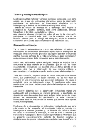 172
Técnicas y estrategias metodológicas:
La etnografía utiliza múltiples y variadas técnicas y estrategias, pero pone
énfasis en el uso de estrategias interactivas como la observación
participante, las entrevistas, los instrumentos diseñados por el
investigador y el análisis de documentos (Arnal y otros, 1994).
También se utilizan los recursos de la tecnología para mejorar la
percepción de nuestros sentidos, tales como grabadores, cámaras
fotográficas y de video, computadoras y otros.
Aquí daremos algunas orientaciones sobre el uso de la observación
participante, por constituir ésta, junto con la entrevista una de las
técnicas básicas para el trabajo del etnógrafo; sobre la entrevista
hablaremos en el aparte dedicado al método de historias de vida.
Observación participante.
Tal y como lo estableciéramos cuando nos referimos al método de
observación, la observación participante implica que el investigador se
introduzca en la comunidad o grupo que se propone estudiar. Involucrarse
significa hacerse partícipe de la vida comunitaria, es decir "complicarse"
en las acciones propias de la comunidad que se está observando.
Ahora bien, recordemos que el etnógrafo aunque se implique con la
comunidad no debe interferir en los procesos que en ella se están
desarrollando. Involucrarse no significa entonces tomar partido en los
procesos, sino vivir la observación de una manera militante y
comprometida con los objetivos que le son inherentes a la investigación.
Toda esta situación, no pocas veces lo coloca ante profundos dilemas
éticos, que problematizan su acción científica. No es fácil dejar de
intervenir en una circunstancia que pueda ser catalogada de injusta o
perjudicial para un determinado grupo. El investigador debe estar
conciente de que tomar partido puede afectar la investigación de manera
irreversible.
Aún cuando sabemos que la observación estructurada implica una
participación del investigador de manera conciente y planificada, las
situaciones sobre las cuales debe hacer énfasis deben surgir del propio
proceso de observación. La planificación de esta observación
estructurada debe ser realizada de tal manera que permita hacer ajustes
en el curso del proceso.
En el caso de la observación no sistemática inestructurada, que es la
más usada en la etnografía, el investigador inicia su estudio con
interrogantes e intereses generales y, usualmente, sin definir el número
de casos o escenarios a investigar, lo cual se hará a medida que
transcurre la investigación. El observador registra toda la información que
se presente espontáneamente, tratando de describir completa y
detalladamente los grupos y situaciones en estudio, para lo cual "vive lo
 
