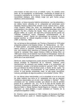 177
otros modos; en todo caso no es un método nuevo, ha existido como
parte de los paradigmas no dominantes, mantenidos al margen por la
concepción cuantitativa de la ciencia. En la actualidad, al imponerse la
racionalidad dialógica, este método surge con gran fuerza porque
obedece a dicha racionalidad.
Haciendo un breve recuento histórico encontramos que las entrevistas y
los relatos fueron utilizados en la antigüedad por personajes como
Heródoto, Plutarco y Marco Polo, también en las culturas china y árabe.
Víctor Córdova (1990) cita entre los antecedentes del método las
autobiografías y los relatos de la vida de grandes personajes como San
Agustín, Pío XII y Charles De Gaulle. Pero, como afirman Taylor y
Bogdan (1992), es a partir del siglo XIX y principios del XX cuando los
"métodos cualitativos fueron empleados conscientemente en la
investigación social". Siendo los antropólogos los primeros en darle
estatus científico al método biográfico al decir de Alejandro Moreno
(1987, en Martínez, 1989).
Así, es famosa la obra publicada por Thomas y Znaniecki en 1919 sobre
emigrantes polacos a los Estados Unidos de Norteamérica; en 1925
P. Radin publicó una autobiografía de un indio, que se convirtió en un
clásico, porque no presenta cronológicamente la vida de una persona
sino que muestra cómo reacciona un individuo ante las normas que le
impone la sociedad. Pero, según Córdova (1990) es Sidney Minz en
1960 quien rompe con la tradición "que situaba la Antropología dentro de
los pueblos primitivos, de los pueblos atrasados y coloca la investigación
dentro de un ser social actual".
Dentro de estas investigaciones puede ubicarse el trabajo de Wright Mills
porque privilegia "la importancia de la memoria histórica como
reconstrucción de procesos que pueden ayudar a la comprensión de
movimientos sociales o de hechos sociales en general" (Ibid). También
hay que destacar las obras de Oscar Lewis, a través de las cuales "se
reseña y se describe minuciosamente la vida cotidiana de la gente
común, lo cual permite comprender mejor la vida social, económica,
cultural y psicológica de algunos pueblos y comunidades" (Cerda, 1991).
En las últimas obras mencionadas y en la actualidad no se le da el uso
de relato histórico que tenía en la antigüedad sino que se plantean
"problemas relacionados con el ciclo vital, individual o familiar". "Otros
vinculados con los cambios sociales que afectan la vida de grandes
grupos de la población" (ob. cit.). Tal es el caso de los autores que
menciona Córdova para completar su recuento histórico, los franceses
Maurice Catani y Daniel Bertaux, Nicole Gagnon en Canadá y de Paul
Thompson en Gran Bretaña, a quien considera un "maestro de la
perspectiva biográfica" (1990).
En América Latina aparecen en 1953 trabajos de discípulos de Roger
Bastide; también es usado el método biográfico en México y Argentina.
 