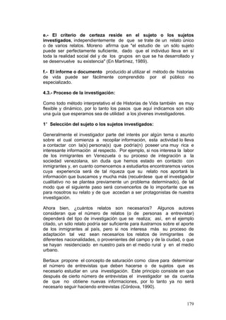 179
e.- El criterio de certeza reside en el sujeto o los sujetos
investigados, independientemente de que se trate de un relato único
o de varios relatos. Moreno afirma que "el estudio de un sólo sujeto
puede ser perfectamente suficiente, dado que el individuo lleva en sí
toda la realidad social del y de los grupos en que se ha desarrollado y
se desenvuelve su existencia" (En Martínez, 1989).
f.- El informe o documento producido al utilizar el método de historias
de vida puede ser fácilmente comprendido por el público no
especializado.
4.3.- Proceso de la investigación:
Como todo método interpretativo el de Historias de Vida también es muy
flexible y dinámico, por lo tanto los pasos que aquí indicamos son sólo
una guía que esperamos sea de utilidad a los jóvenes investigadores.
1° Selección del sujeto o los sujetos investigados:
Generalmente el investigador parte del interés por algún tema o asunto
sobre el cual comienza a recopilar información, esta actividad lo lleva
a contactar con la(s) persona(s) que podría(n) poseer una muy rica e
interesante información al respecto. Por ejemplo, si nos interesa la labor
de los inmigrantes en Venezuela o su proceso de integración a la
sociedad venezolana, sin duda que hemos estado en contacto con
inmigrantes y, en cuanto comencemos a estudiarlos encontraremos varios
cuya experiencia será de tal riqueza que su relato nos aportará la
información que buscamos y mucha más (recuérdese que el investigador
cualitativo no se plantea previamente un problema determinado), de tal
modo que el siguiente paso será convencerlos de lo importante que es
para nosotros su relato y de que accedan a ser protagonistas de nuestra
investigación.
Ahora bien, ¿cuántos relatos son necesarios? Algunos autores
consideran que el número de relatos (o de personas a entrevistar)
dependerá del tipo de investigación que se realiza; así, en el ejemplo
citado, un sólo relato podría ser suficiente para ilustrarnos sobre el aporte
de los inmigrantes al país, pero si nos interesa más su proceso de
adaptación tal vez sean necesarios los relatos de inmigrantes de
diferentes nacionalidades, o provenientes del campo y de la ciudad, o que
se hayan residenciado en nuestro país en el medio rural y en el medio
urbano.
Bertaux propone el concepto de saturación como clave para determinar
el número de entrevistas que deben hacerse o de sujetos que es
necesario estudiar en una investigación. Este principio consiste en que
después de cierto número de entrevistas el investigador se da cuenta
de que no obtiene nuevas informaciones, por lo tanto ya no será
necesario seguir haciendo entrevistas (Córdova, 1990).
 