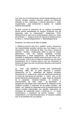 18
Las crisis de la fundamentación teórico-epistemológica de las
ciencias sociales surgirán entonces cuando los diferentes
enfoques no den respuestas, ni aporten elementos o están
incapacitados, para comprender o explicar la realidad
histórica del presente.
Es decir cuando "la estructura de un sistema de sociedad
admite menos posibilidades de resolver problemas que las
requeridas para su conservación." (Habermas, 1975).
Plantearemos la crisis de la fundamentación teórica en varias
dimensiones: 1.- Desde el punto de vista de la realidad social y
humana; 2.- Epistemológicamente; 3.- Metodológicamente.
Pasemos a ver cada una de ellas en detalle:
1.- Desde el punto de vista de la realidad social y humana se
han experimentado grandes cambios que nos obligan a una
comprensión más profunda de ellas. Las crisis y caídas de
sistemas sociales configurados sobre la base de ambas
alternativas: crisis del sistema capitalista mundial,
desintegración y virtual desaparición del llamado mundo
socialista, la degradante realidad social del tercer mundo, etc.,
por una parte, y por la otra, el estar en presencia de una nueva
revalorización de lo humano, todo lo cual nos demuestra la
fantasía de lograr una sola comprensión absoluta y permanente
de la realidad.
La crisis del capitalismo mundial está caracterizada
(Sonntang, 1989) por: a) lento descenso y posterior
desaparición de la estabilidad del sistema monetario
internacional; b) caída de las tasas de crecimiento económico
en todas las economías de mercado y, sobre todo, en los
países altamente industrializados; c) bajas tasas de utilización
de la capacidad industrial instalada; d) aumento y
mantenimiento de altas tasas de desempleo; e)
desaparición del Estado como instrumento de mitigación de los
conflictos sociales; f) reducción de los gastos sociales del
estado, por ejemplo en seguridad social; g) transformación de
valores sociales tradicionales, por ejemplo: alejamiento de
conceptos de solidaridad social y tendencia a un mayor
individualismo y aceptación de teorías sociales, como
neoliberalismo y el neoconservadurismo, en sectores sociales
que no se benefician de sus políticas.
 
