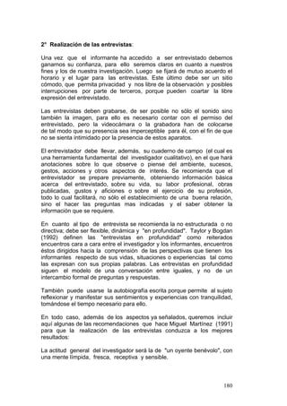 180
2° Realización de las entrevistas:
Una vez que el informante ha accedido a ser entrevistado debemos
ganarnos su confianza, para ello seremos claros en cuanto a nuestros
fines y los de nuestra investigación. Luego se fijará de mutuo acuerdo el
horario y el lugar para las entrevistas. Este último debe ser un sitio
cómodo, que permita privacidad y nos libre de la observación y posibles
interrupciones por parte de terceros, porque pueden coartar la libre
expresión del entrevistado.
Las entrevistas deben grabarse, de ser posible no sólo el sonido sino
también la imagen, para ello es necesario contar con el permiso del
entrevistado, pero la videocámara o la grabadora han de colocarse
de tal modo que su presencia sea imperceptible para él, con el fin de que
no se sienta intimidado por la presencia de estos aparatos.
El entrevistador debe llevar, además, su cuaderno de campo (el cual es
una herramienta fundamental del investigador cualitativo), en el que hará
anotaciones sobre lo que observe o piense del ambiente, sucesos,
gestos, acciones y otros aspectos de interés. Se recomienda que el
entrevistador se prepare previamente, obteniendo información básica
acerca del entrevistado, sobre su vida, su labor profesional, obras
publicadas, gustos y aficiones o sobre el ejercicio de su profesión,
todo lo cual facilitará, no sólo el establecimiento de una buena relación,
sino el hacer las preguntas mas indicadas y el saber obtener la
información que se requiere.
En cuanto al tipo de entrevista se recomienda la no estructurada o no
directiva; debe ser flexible, dinámica y "en profundidad". Taylor y Bogdan
(1992) definen las "entrevistas en profundidad" como reiterados
encuentros cara a cara entre el investigador y los informantes, encuentros
éstos dirigidos hacia la comprensión de las perspectivas que tienen los
informantes respecto de sus vidas, situaciones o experiencias tal como
las expresan con sus propias palabras. Las entrevistas en profundidad
siguen el modelo de una conversación entre iguales, y no de un
intercambio formal de preguntas y respuestas.
También puede usarse la autobiografía escrita porque permite al sujeto
reflexionar y manifestar sus sentimientos y experiencias con tranquilidad,
tomándose el tiempo necesario para ello.
En todo caso, además de los aspectos ya señalados, queremos incluir
aquí algunas de las recomendaciones que hace Miguel Martínez (1991)
para que la realización de las entrevistas conduzca a los mejores
resultados:
La actitud general del investigador será la de "un oyente benévolo", con
una mente límpida, fresca, receptiva y sensible.
 