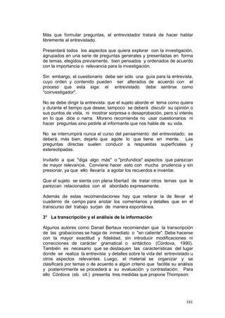 181
Más que formular preguntas, el entrevistador tratará de hacer hablar
libremente al entrevistado.
Presentará todos los aspectos que quiera explorar con la investigación,
agrupados en una serie de preguntas generales y presentadas en forma
de temas, elegidos previamente, bien pensados y ordenados de acuerdo
con la importancia o relevancia para la investigación.
Sin embargo, el cuestionario debe ser sólo una guía para la entrevista,
cuyo orden y contenido pueden ser alterados de acuerdo con el
proceso que esta siga: el entrevistado debe sentirse como
"coinvestigador".
No se debe dirigir la entrevista: que el sujeto aborde el tema como quiera
y durante el tiempo que desee; tampoco se deberá discutir su opinión o
sus puntos de vista, ni mostrar sorpresa o desaprobación, pero sí interés
en lo que dice o narra. Moreno recomienda no usar cuestionarios ni
hacer preguntas sino pedirle al informante que nos hable de su vida.
No se interrumpirá nunca el curso del pensamiento del entrevistado; se
deberá, más bien, dejarlo que agote lo que tiene en mente. Las
preguntas directas suelen conducir a respuestas superficiales y
estereotipadas.
Invitarlo a que "diga algo más" o "profundice" aspectos que parezcan
de mayor relevancia. Conviene hacer esto con mucha prudencia y sin
presionar, ya que ello llevaría a agotar los recuerdos e inventar.
Que el sujeto se sienta con plena libertad de tratar otros temas que le
parezcan relacionados con el abordado expresamente.
Además de estas recomendaciones hay que reiterar la de llevar el
cuaderno de campo para anotar los comentarios y detalles que en el
transcurso del trabajo surjan de manera espontánea.
3° La transcripción y el análisis de la información:
Algunos autores como Daniel Bertaux recomiendan que la transcripción
de las grabaciones se haga de inmediato o "en caliente". Debe hacerse
con la mayor exactitud y fidelidad, sin introducir modificaciones ni
correcciones de carácter gramatical o sintáctico (Córdova, 1990).
También es necesario que se destaquen las características del lugar
donde se realiza la entrevista y detalles sobre la vida del entrevistado u
otros aspectos relevantes. Luego, el material se organizar y se
clasificará por temas o de acuerdo a algún criterio que facilite su análisis
y posteriormente se procederá a su evaluación y contrastación. Para
ello Córdova (ob. cit.) presenta tres medidas que propone Thompson:
 