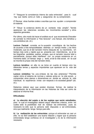 182
1ª "Asegurar la consistencia interna de cada entrevista", para lo cual
hay que leerla como un todo y asegurarse de su comprensión.
2ª Revisar otras fuentes orales o escritas que nos ayuden a comprender
el material.
3ª "Situar la evidencia dentro de un contexto más amplio", "donde
aparezcan las relaciones sociales, los movimientos sociales" y otros
aspectos generales.
Por último, otro modo de hacer el análisis es el que recomienda Chevalier
de someter la información a "tres lecturas": una factual, otra temática y
una simbólica (ob. cit.).
Lectura Factual: consiste en la sucesión cronológica de los hechos
de acuerdo a tres temporalidades distintas: un tiempo medio y de ritmo
moderado, que es el del narrador mismo después de su nacimiento. Un
tiempo más corto y rápido que se presenta con intermitencia, es el de
las biografías paralelas: padres, amigos, que el narrador resume total o
parcialmente, porque ellas interfieren con su propia existencia en un
momento dado. Un tiempo largo y lento, el de la vida social, en la cual
se inscribe la propia vida del narrador (Ibid).
Lectura temática: en ella no se toma en cuenta el tiempo sino los
diferentes temas y aspectos importantes que aparecen en la vida del
narrador.
Lectura simbólica: "es una síntesis de las dos anteriores." "Permite
captar cómo el sistema de normas y valores actúa en la vida social... y
comprender otros planos o dimensiones en donde se articula la vida
individual, la experiencia vivida con respecto a la sociedad global" (ob.
cit.).
Debemos reiterar aquí que existen diversas formas de realizar la
interpretación de la información en las Historias de Vida así como de
elaborar el informe final.
Dificultades:
a) La elección del sujeto o de los sujetos que serán estudiados,
para lo cual el investigador deberá seguir diferentes criterios, entre los
cuales está la posibilidad real de realizar las entrevistas, pues es
necesario no sólo que la persona esté dispuesta a ser entrevistada,
sino que realmente tenga tiempo para ello.
b) La realización de las entrevistas: porque el entrevistar es casi un
arte; no es fácil establecer una buena relación y lograr que la persona
entrevistada tenga confianza en el investigador y le de la información
necesaria.
 