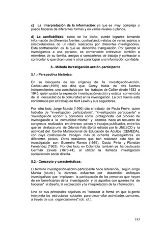 183
c) La interpretación de la información: ya que es muy compleja y
puede hacerse de diferentes formas y en varios niveles o planos.
d) La confiabilidad: como se ha dicho, puede lograrse tomando
información de diferentes fuentes, contrastando relatos de varios sujetos o
interpretaciones de un relato realizadas por diferentes investigadores.
Esta contrastación es la que se denomina triangulación. Por ejemplo si
investigamos a una persona, es conveniente entrevistar también a
miembros de su familia, amigos o compañeros de trabajo y contrastar o
confrontar lo que dicen unos y otros para lograr una información confiable.
5.- Método Investigación-acción-participante
5.1.- Perspectiva histórica:
En su búsqueda de los orígenes de la investigación-acción,
Carlos Lanz (1989) nos dice que Corey habla de dos fuentes
independientes: una constituida por los trabajos de Collier desde 1933 a
1945, quien usaba la expresión investigación-acción y estaba convencido
de la necesidad de la comunidad en la investigación. La otra fuente está
conformada por el trabajo de Kurt Lewin y sus seguidores.
Por otro lado, Jorge Murcia (1990) cita el trabajo de Paulo Freire, quien
hablaba de “investigación participatoria”, “investigación participante” o
“investigación acción” y considera como protagonista del proceso de
investigación a la comunidad misma" y además hace un recuento de
congresos realizados en diversos países y trabajos publicados, entre los
que se destaca uno de Orlando Fals Borda editado por la UNESCO y la
actividad del Centro Multinacional de Educación de Adultos (CEMEDA),
con cuya colaboración trabajan más de ochenta investigadores en
diferentes países. Otros brasileros que han realizado este tipo de
investigación son: Guerreiro Ramos (1959), Costa Pinto y Floristán
Fernández (1963). Por otro lado, en Colombia también se ha destacado
Germán Zavala (1973-74), al utilizar la llamada investigación
social/acción social directa.
5.2.- Concepto y características:
El término investigación-acción-participante hace referencia, según Jorge
Murcia (ob.cit.) "a diversos esfuerzos por desarrollar enfoques
investigativos que impliquen la participación de las personas que hayan
de ser beneficiarias de la investigación y de aquellos con quienes ha de
hacerse" el diseño, la recolección y la interpretación de la información.
Uno de sus principales objetivos es "conocer la forma en que la gente
interpreta las estructuras sociales para desarrollar actividades comunes,
a través de sus organizaciones" (ob. cit.).
 
