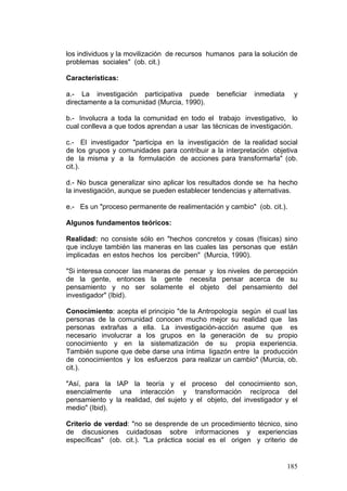 185
los individuos y la movilización de recursos humanos para la solución de
problemas sociales" (ob. cit.)
Características:
a.- La investigación participativa puede beneficiar inmediata y
directamente a la comunidad (Murcia, 1990).
b.- Involucra a toda la comunidad en todo el trabajo investigativo, lo
cual conlleva a que todos aprendan a usar las técnicas de investigación.
c.- El investigador "participa en la investigación de la realidad social
de los grupos y comunidades para contribuir a la interpretación objetiva
de la misma y a la formulación de acciones para transformarla" (ob.
cit.).
d.- No busca generalizar sino aplicar los resultados donde se ha hecho
la investigación, aunque se pueden establecer tendencias y alternativas.
e.- Es un "proceso permanente de realimentación y cambio" (ob. cit.).
Algunos fundamentos teóricos:
Realidad: no consiste sólo en "hechos concretos y cosas (físicas) sino
que incluye también las maneras en las cuales las personas que están
implicadas en estos hechos los perciben" (Murcia, 1990).
"Si interesa conocer las maneras de pensar y los niveles de percepción
de la gente, entonces la gente necesita pensar acerca de su
pensamiento y no ser solamente el objeto del pensamiento del
investigador" (Ibid).
Conocimiento: acepta el principio "de la Antropología según el cual las
personas de la comunidad conocen mucho mejor su realidad que las
personas extrañas a ella. La investigación-acción asume que es
necesario involucrar a los grupos en la generación de su propio
conocimiento y en la sistematización de su propia experiencia.
También supone que debe darse una íntima ligazón entre la producción
de conocimientos y los esfuerzos para realizar un cambio" (Murcia, ob.
cit.).
"Así, para la IAP la teoría y el proceso del conocimiento son,
esencialmente una interacción y transformación recíproca del
pensamiento y la realidad, del sujeto y el objeto, del investigador y el
medio" (Ibid).
Criterio de verdad: "no se desprende de un procedimiento técnico, sino
de discusiones cuidadosas sobre informaciones y experiencias
específicas" (ob. cit.). "La práctica social es el origen y criterio de
 