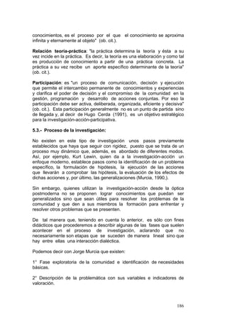 186
conocimientos, es el proceso por el que el conocimiento se aproxima
infinita y eternamente al objeto" (ob. cit.).
Relación teoría-práctica: "la práctica determina la teoría y ésta a su
vez incide en la práctica. Es decir, la teoría es una elaboración y como tal
es producción de conocimiento a partir de una práctica concreta. La
práctica a su vez recibe un aporte específico determinante de la teoría"
(ob. cit.).
Participación: es "un proceso de comunicación, decisión y ejecución
que permite el intercambio permanente de conocimientos y experiencias
y clarifica el poder de decisión y el compromiso de la comunidad en la
gestión, programación y desarrollo de acciones conjuntas. Por eso la
participación debe ser activa, deliberada, organizada, eficiente y decisiva"
(ob. cit.). Esta participación generalmente no es un punto de partida sino
de llegada y, al decir de Hugo Cerda (1991), es un objetivo estratégico
para la investigación-acción-participativa.
5.3.- Proceso de la investigación:
No existen en este tipo de investigación unos pasos previamente
establecidos que haya que seguir con rigidez, puesto que se trata de un
proceso muy dinámico que, además, es abordado de diferentes modos.
Así, por ejemplo, Kurt Lewin, quien da a la investigación-acción un
enfoque moderno, establece pasos como la identificación de un problema
específico, la formulación de hipótesis, la ejecución de las acciones
que llevarán a comprobar las hipótesis, la evaluación de los efectos de
dichas acciones y, por último, las generalizaciones (Murcia, 1990,).
Sin embargo, quienes utilizan la investigación-acción desde la óptica
postmoderna no se proponen lograr conocimientos que puedan ser
generalizados sino que sean útiles para resolver los problemas de la
comunidad y que den a sus miembros la formación para enfrentar y
resolver otros problemas que se presenten.
De tal manera que, teniendo en cuenta lo anterior, es sólo con fines
didácticos que procederemos a describir algunas de las fases que suelen
acontecer en el proceso de investigación, aclarando que no
necesariamente son etapas que se suceden de manera lineal sino que
hay entre ellas una interacción dialéctica.
Podemos decir con Jorge Murcia que existen:
1° Fase exploratoria de la comunidad e identificación de necesidades
básicas.
2° Descripción de la problemática con sus variables e indicadores de
valoración.
 