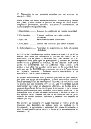 187
3° Elaboración de una estrategia educativa con sus acciones de
ejecución (1990).
Otros autores nos hablan de etapas diferentes, como Astorga y Van der
Bijl (1990), quienes dividen el proceso de trabajo en cinco etapas:
diagnóstico, planificación, ejecución, evaluación y sistematización, las
cuales explican del siguiente modo:
1. Diagnóstico.............. Conocer los problemas de nuestra comunidad.
2. Planificación............ Preparar acciones para solucionar los
problemas.
3. Ejecución................ Realizar las acciones planificadas.
4. Evaluación.............. Valorar las acciones que hemos realizado.
5. Sistematización....... Reconstruir las experiencias de todo el proceso
de trabajo.
A continuación procederemos a explicar brevemente cada una de dichas
etapas, pero antes nos referiremos al proceso de inserción en la
comunidad, que es previo y necesario tanto para realizar un buen
diagnóstico como para lograr su participación, y consiste en ubicarse
dentro de ella y ganarse su confianza, lo cual requiere estar con la
gente, irse familiarizando con sus problemas hasta sentirlos como
propios y que ellos nos perciban como parte de la comunidad. Para
Astorga y Van der Bijl (1990) este proceso es permanente "pues siempre
es necesario mantener y fortalecer nuestro acercamiento a los
compañeros" y así lo creemos nosotros.
El proceso de inserción es difícil y delicado y requiere de gran habilidad
por parte del equipo de investigadores, quienes tendrán que obtener la
mayor cantidad posible de informaciones respecto a la comunidad, hasta
es posible que sea necesario vivir en ella. Los mencionados autores
recomiendan aprovechar las situaciones informales, las fiestas, para ir
ganando la confianza de los miembros de la comunidad y para obtener
la información necesaria, pero advierten que en estas ocasiones no es
conveniente usar equipos de video, grabadores ni formularios, sino que
los registros deben hacerse después de los contactos con la gente,
durante los cuales debemos "escuchar y observar con amplitud de
criterio" (ob. cit.).
No siempre es necesario (ni puede lograrse) el mismo grado de
inserción, éste dependerá de factores como los objetivos de la
investigación, la composición y capacidad del equipo investigador, el
nivel de participación que se espera, el tiempo y los recursos conque se
cuenta (ob. cit.).
 