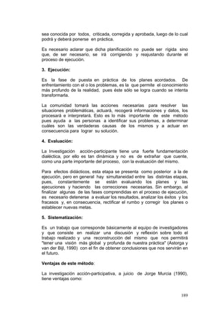 189
sea conocida por todos, criticada, corregida y aprobada, luego de lo cual
podrá y deberá ponerse en práctica.
Es necesario aclarar que dicha planificación no puede ser rígida sino
que, de ser necesario, se irá corrigiendo y reajustando durante el
proceso de ejecución.
3. Ejecución:
Es la fase de puesta en práctica de los planes acordados. De
enfrentamiento con el o los problemas, es la que permite el conocimiento
más profundo de la realidad, pues éste sólo se logra cuando se intenta
transformarla.
La comunidad tomará las acciones necesarias para resolver las
situaciones problemáticas, actuará, recogerá informaciones y datos, los
procesará e interpretará. Esto es lo más importante de este método
pues ayuda a las personas a identificar sus problemas, a determinar
cuáles son las verdaderas causas de los mismos y a actuar en
consecuencia para lograr su solución.
4. Evaluación:
La Investigación acción-participante tiene una fuerte fundamentación
dialéctica, por ello es tan dinámica y no es de extrañar que cuente,
como una parte importante del proceso, con la evaluación del mismo.
Para efectos didácticos, esta etapa se presenta como posterior a la de
ejecución, pero en general hay simultaneidad entre las distintas etapas,
pues, constantemente se están evaluando los planes y las
ejecuciones y haciendo las correcciones necesarias. Sin embargo, al
finalizar algunas de las fases comprendidas en el proceso de ejecución,
es necesario detenerse a evaluar los resultados, analizar los éxitos y los
fracasos y, en consecuencia, rectificar el rumbo y corregir los planes o
establecer nuevas metas.
5. Sistematización:
Es un trabajo que corresponde básicamente al equipo de investigadores
y que consiste en realizar una discusión y reflexión sobre todo el
trabajo realizado y una reconstrucción del mismo que nos permitirá
"tener una visión más global y profunda de nuestra práctica" (Astorga y
van der Bijl, 1990) con el fin de obtener conclusiones que nos servirán en
el futuro.
Ventajas de este método:
La investigación acción-participativa, a juicio de Jorge Murcia (1990),
tiene ventajas como:
 