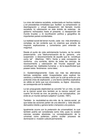 19
La crisis del sistema socialista, evidenciada en hechos inéditos
y sin precedentes inmediatos que faciliten su comprensión: a)
desintegración y virtual desaparición del llamado mundo
socialista; b) valorización en este ámbito de sistemas de
gobierno rechazados hasta el presente; c) desaparición del
mundo bi-polar, y d) reunificación política y geográfica de
importantes países occidentales.
La realidad social del tercer mundo, cada vez más dramática y
compleja, es tan evidente que no creemos que amerite de
mayores explicaciones y comentarios para entender su
magnitud.
Desde el punto de vista estrictamente humano, se ha venido
presenciando una "deshumanización de la persona, una
suspensión o desconocimiento de aquello que la constituye
como tal" (Martínez, 1991), frente a esta concepción se
conforma una corriente, dentro de todas las ciencias, de
reconocimiento y valorización del "mundo especial" que
constituyen las realidades humanas y de la especificidad que
poseen estos fenómenos como tales.
2.- Epistemológicamente: Cada vez más las alternativas
teóricas existentes están incapacitadas para explicar los
cambios y conflictos sociales, razón por la cual se entra en una
profunda crisis de explicación, y una teoría científica explicativa
es válida en tanto que sus enunciados, su lógica discursiva,
se corresponda con la realidad.
La tan propugnada objetividad se convirtió "en un mito, no sólo
en la ciencia social sino también en la ciencia natural", por
cuanto "el mundo se vive, se percibe y se conceptualiza, por
ende es un mundo siempre subjetivo" (Lander, 1991).
También la neutralidad es otro mito de la ciencia social, ya
que todas las acciones parten de una elección y toda elección
demuestra interés y genera tarde o temprano una postura.
Igualmente ocurre con la pretensión de universalidad, la cual
también podría ser considerada como mito, pues no existen
ciencias sociales absolutas. La conceptualización de lo
universal como poderoso, podría ocultar procesos de
dominación e invasión cultural permanente.
 