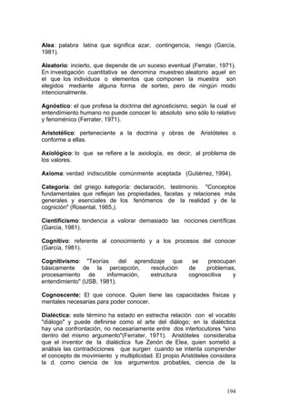 194
Alea: palabra latina que significa azar, contingencia, riesgo (García,
1981).
Aleatorio: incierto, que depende de un suceso eventual (Ferrater, 1971).
En investigación cuantitativa se denomina muestreo aleatorio aquel en
el que los individuos o elementos que componen la muestra son
elegidos mediante alguna forma de sorteo, pero de ningún modo
intencionalmente.
Agnóstico: el que profesa la doctrina del agnosticismo, según la cual el
entendimiento humano no puede conocer lo absoluto sino sólo lo relativo
y fenoménico (Ferrater, 1971).
Aristotélico: perteneciente a la doctrina y obras de Aristóteles o
conforme a ellas.
Axiológico: lo que se refiere a la axiología, es decir, al problema de
los valores.
Axioma: verdad indiscutible comúnmente aceptada (Gutiérrez, 1994).
Categoría: del griego kategoría: declaración, testimonio. "Conceptos
fundamentales que reflejan las propiedades, facetas y relaciones más
generales y esenciales de los fenómenos de la realidad y de la
cognición" (Rosental, 1985,).
Cientificismo: tendencia a valorar demasiado las nociones científicas
(García, 1981).
Cognitivo: referente al conocimiento y a los procesos del conocer
(García, 1981).
Cognitivismo: "Teorías del aprendizaje que se preocupan
básicamente de la percepción, resolución de problemas,
procesamiento de información, estructura cognoscitiva y
entendimiento" (USB, 1981).
Cognoscente: El que conoce. Quien tiene las capacidades físicas y
mentales necesarias para poder conocer.
Dialéctica: este término ha estado en estrecha relación con el vocablo
"diálogo" y puede definirse como el arte del diálogo; en la dialéctica
hay una confrontación, no necesariamente entre dos interlocutores "sino
dentro del mismo argumento"(Ferrater, 1971). Aristóteles consideraba
que el inventor de la dialéctica fue Zenón de Elea, quien sometió a
análisis las contradicciones que surgen cuando se intenta comprender
el concepto de movimiento y multiplicidad. El propio Aristóteles considera
la d. como ciencia de los argumentos probables, ciencia de la
 