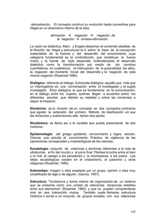 195
demostración. El concepto continuó su evolución hasta convertirse para
Hegel en un dinamismo interno de la idea:
afirmación Æ negación Æ negación de
la negación Æ síntesis-afirmación.
La razón es dialéctica. Marx y Engels desechan el contenido idealista de
la filosofía de Hegel y estructuran la d. sobre la base de la concepción
materialista de la historia y del desarrollo del conocimiento, cuya
categoría fundamental es la contradicción, que constituye la fuerza
motriz y la fuente de todo desarrollo, entendiéndose el desarrollo
dialéctico como la transformación por medio de los cambios
cuantitativos en cualitativos, la interrupción de la gradualidad, los altos,
la negación del momento inicial del desarrollo y la negación de esta
misma negación (Rosental,1980).
Dialógico: referente al diálogo. Entrevista dialógica: aquella que más que
un interrogatorio es una conversación entre el investigador y el sujeto
investigado. Ética dialógica: la que se fundamenta en la comunicación,
en el diálogo entre los sujetos, quienes llegan a acuerdos sobre los
diferentes asuntos que afectan su realidad y sobre las conductas a
seguir al respecto.
Dicotomía: es la división de un concepto en dos conceptos contrarios
que agotan la extensión del primero. Método de clasificación en que
las divisiones y subdivisiones sólo tienen dos partes.
Dicotómica: se llama así a la variable que puede presentarse de dos
maneras.
Epistemología: del griego: episteme, conocimiento y logos, estudio.
Ciencia que estudia el conocimiento. Práctica de vigilancia de las
operaciones conceptuales y metodológicas de las ciencias.
Escatología: conjunto de creencias y doctrinas referentes a la vida de
ultratumba, al fin del mundo y al juicio final. Plantea la lucha entre el bien
y el mal, el castigo a los pecadores y la recompensa a los justos. Las
ideas escatológicas existen en el cristianismo, el judaísmo y otras
religiones (Rosental, 1980).
Estereotipo: imagen o idea aceptada por un grupo, opinión o idea muy
simplificada de algo o de alguien (García, 1981).
Estructura: "Contextura y forma interior de organización de un sistema
que se presenta como una unidad de relaciones recíprocas estables
entre sus elementos" (Rosental, 1980), y que no pueden comprenderse
sino en esa interacción mutua. También suele llamarse estructura
histórica o social a un conjunto de grupos sociales con sus relaciones
 