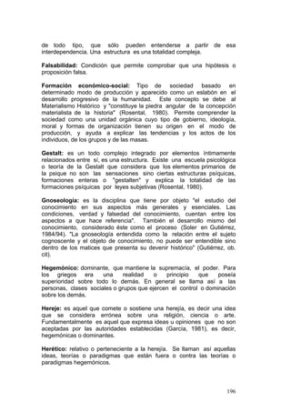 196
de todo tipo, que sólo pueden entenderse a partir de esa
interdependencia. Una estructura es una totalidad compleja.
Falsabilidad: Condición que permite comprobar que una hipótesis o
proposición falsa.
Formación económico-social: Tipo de sociedad basado en
determinado modo de producción y aparecido como un eslabón en el
desarrollo progresivo de la humanidad. Este concepto se debe al
Materialismo Histórico y "constituye la piedra angular de la concepción
materialista de la historia" (Rosental, 1980). Permite comprender la
sociedad como una unidad orgánica cuyo tipo de gobierno, ideología,
moral y formas de organización tienen su origen en el modo de
producción, y ayuda a explicar las tendencias y los actos de los
individuos, de los grupos y de las masas.
Gestalt: es un todo complejo integrado por elementos íntimamente
relacionados entre sí, es una estructura. Existe una escuela psicológica
o teoría de la Gestalt que considera que los elementos primarios de
la psique no son las sensaciones sino ciertas estructuras psíquicas,
formaciones enteras o "gestalten" y explica la totalidad de las
formaciones psíquicas por leyes subjetivas (Rosental, 1980).
Gnoseología: es la disciplina que tiene por objeto "el estudio del
conocimiento en sus aspectos más generales y esenciales. Las
condiciones, verdad y falsedad del conocimiento, cuentan entre los
aspectos a que hace referencia". También el desarrollo mismo del
conocimiento, considerado éste como el proceso (Soler en Gutiérrez,
1984/94). "La gnoseología entendida como la relación entre el sujeto
cognoscente y el objeto de conocimiento, no puede ser entendible sino
dentro de los matices que presenta su devenir histórico" (Gutiérrez, ob.
cit).
Hegemónico: dominante, que mantiene la supremacía, el poder. Para
los griegos era una realidad o principio que poseía
superioridad sobre todo lo demás. En general se llama así a las
personas, clases sociales o grupos que ejercen el control o dominación
sobre los demás.
Hereje: es aquel que comete o sostiene una herejía, es decir una idea
que se considera errónea sobre una religión, ciencia o arte.
Fundamentalmente es aquel que expresa ideas u opiniones que no son
aceptadas por las autoridades establecidas (García, 1981), es decir,
hegemónicas o dominantes.
Herético: relativo o perteneciente a la herejía. Se llaman así aquellas
ideas, teorías o paradigmas que están fuera o contra las teorías o
paradigmas hegemónicos.
 