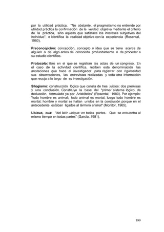 199
por la utilidad práctica. "No obstante, el pragmatismo no entiende por
utilidad práctica la confirmación de la verdad objetiva mediante el criterio
de la práctica, sino aquello que satisface los intereses subjetivos del
individuo", e identifica la realidad objetiva con la experiencia (Rosental,
1980).
Preconcepción: concepción, concepto o idea que se tiene acerca de
alguien o de algo antes de conocerlo profundamente o de proceder a
su estudio científico.
Protocolo: libro en el que se registran las actas de un congreso. En
el caso de la actividad científica, reciben esta denominación las
anotaciones que hace el investigador para registrar con rigurosidad
sus observaciones, las entrevistas realizadas y toda otra información
que recoja a lo largo de su investigación.
Silogismo: construcción lógica que consta de tres juicios: dos premisas
y una conclusión. Constituye la base del "primer sistema lógico de
deducción, formulado ya por Aristóteles" (Rosental, 1980). Por ejemplo:
"todo hombre es animal; todo animal es mortal, luego todo hombre es
mortal; hombre y mortal se hallan unidos en la conclusión porque en el
antecedente estaban ligados al término animal" (Monitor, 1965).
Ubicuo, cua: "del latín ubique: en todas partes. Que se encuentra al
mismo tiempo en todas partes" (García, 1981).
 