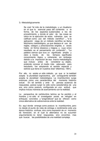 20
3.- Metodológicamente:
Se creó "el mito de la metodología, y un ritualismo
en el que lo esencial pasa del contenido a la
forma, de los aspectos sustanciales a los de
procedimiento, y donde el valor de las cosas se
ubica en la ejecución de actos rutinarios que se
califican como uso del método científico" ... "a la
aplicación ciega de un método científico se llama
fetichismo metodológico, ya que destaca el uso de
reglas, códigos y prescripciones erigidas, a veces
hasta en forma obsesiva y mágica, y cuyo único
resultado es el pensamiento sin contenido"... "La
palabra ciencia que tuvo un significado amplio y
claro a través de los tiempos: significaba
conocimiento lógico y coherente; sin embargo
debido a la imposición de esa tiranía metodológica
que incluso antes de considerar su objeto,
pretende conocer el medio más adecuado para
estudiarlo, fue adoptando el sentido especial y
estricto que tiene en nuestros días" (Martínez, 1991).
Por ello, no existe un sólo método, ya que si la realidad
acepta la pluralidad cognoscitiva, por consiguiente también
acepta la pluralidad metodológica. La incertidumbre surge
entonces como una característica del momento histórico
actual. En tal sentido y ante la penosa ausencia de
respuestas, parece surgir no sólo como característica de una
era, sino como postura, configurada en una actitud, que
implica incluso maneras de acercamiento con la realidad.
La perspectiva de certidumbre teórica se ha perdido y el
hombre, y no sólo el investigador social, se refugian en
enfoques concretos y "pragmáticos" que se ofrecen como
única alternativa de sobrevivencia ante la realidad.
Es aquí donde emerge como postura la incertidumbre, pero
no desde el punto de vista de entrega o rendimiento ante una
época histórica confusa, sino como expresión de un momento
de transición, en el cual la alternativa no es sucumbir
argumentando no tener respuestas, sino encontrar, mas
que buscar, las posibilidades de una realidad compleja.
 