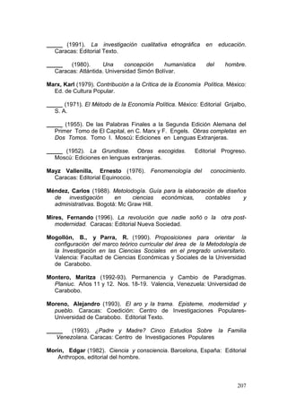 207
_____ (1991). La investigación cualitativa etnográfica en educación.
Caracas: Editorial Texto.
_____ (1980). Una concepción humanística del hombre.
Caracas: Atlántida. Universidad Simón Bolívar.
Marx, Karl (1979). Contribución a la Crítica de la Economía Política. México:
Ed. de Cultura Popular.
_____ (1971). El Método de la Economía Política. México: Editorial Grijalbo,
S. A.
_____ (1955). De las Palabras Finales a la Segunda Edición Alemana del
Primer Tomo de El Capital, en C. Marx y F. Engels. Obras completas en
Dos Tomos. Tomo I. Moscú: Ediciones en Lenguas Extranjeras.
_____ (1952). La Grundisse. Obras escogidas. Editorial Progreso.
Moscú: Ediciones en lenguas extranjeras.
Mayz Vallenilla, Ernesto (1976). Fenomenología del conocimiento.
Caracas: Editorial Equinoccio.
Méndez, Carlos (1988). Metolodogía. Guía para la elaboración de diseños
de investigación en ciencias económicas, contables y
administrativas. Bogotá: Mc Graw Hill.
Mires, Fernando (1996). La revolución que nadie soñó o la otra post-
modernidad. Caracas: Editorial Nueva Sociedad.
Mogollón, B., y Parra, R. (1990). Proposiciones para orientar la
configuración del marco teórico curricular del área de la Metodología de
la Investigación en las Ciencias Sociales en el pregrado universitario.
Valencia: Facultad de Ciencias Económicas y Sociales de la Universidad
de Carabobo.
Montero, Maritza (1992-93). Permanencia y Cambio de Paradigmas.
Planiuc. Años 11 y 12. Nos. 18-19. Valencia, Venezuela: Universidad de
Carabobo.
Moreno, Alejandro (1993). El aro y la trama. Episteme, modernidad y
pueblo. Caracas: Coedición: Centro de Investigaciones Populares-
Universidad de Carabobo. Editorial Texto.
_____ (1993). ¿Padre y Madre? Cinco Estudios Sobre la Familia
Venezolana. Caracas: Centro de Investigaciones Populares
Morin, Edgar (1982). Ciencia y consciencia. Barcelona, España: Editorial
Anthropos, editorial del hombre.
 