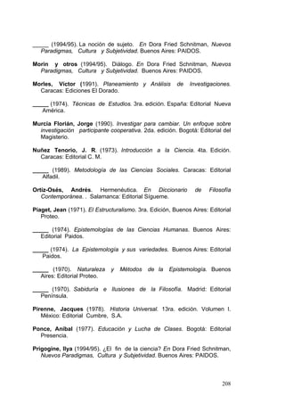 208
_____ (1994/95). La noción de sujeto. En Dora Fried Schnitman, Nuevos
Paradigmas, Cultura y Subjetividad. Buenos Aires: PAIDOS.
Morin y otros (1994/95). Diálogo. En Dora Fried Schnitman, Nuevos
Paradigmas, Cultura y Subjetividad. Buenos Aires: PAIDOS.
Morles, Víctor (1991). Planeamiento y Análisis de Investigaciones.
Caracas: Ediciones El Dorado.
_____ (1974). Técnicas de Estudios. 3ra. edición. España: Editorial Nueva
América.
Murcia Florián, Jorge (1990). Investigar para cambiar. Un enfoque sobre
investigación participante cooperativa. 2da. edición. Bogotá: Editorial del
Magisterio.
Nuñez Tenorio, J. R. (1973). Introducción a la Ciencia. 4ta. Edición.
Caracas: Editorial C. M.
_____ (1989). Metodología de las Ciencias Sociales. Caracas: Editorial
Alfadil.
Ortíz-Osés, Andrés. Hermenéutica. En Diccionario de Filosofía
Contemporánea. . Salamanca: Editorial Sígueme.
Piaget, Jean (1971). El Estructuralismo. 3ra. Edición, Buenos Aires: Editorial
Proteo.
_____ (1974). Epistemologías de las Ciencias Humanas. Buenos Aires:
Editorial Paidos.
_____ (1974). La Epistemología y sus variedades. Buenos Aires: Editorial
Paidos.
_____ (1970). Naturaleza y Métodos de la Epistemología. Buenos
Aires: Editorial Proteo.
_____ (1970). Sabiduría e Ilusiones de la Filosofía. Madrid: Editorial
Península.
Pirenne, Jacques (1978). Historia Universal. 13ra. edición. Volumen I.
México: Editorial Cumbre, S.A.
Ponce, Aníbal (1977). Educación y Lucha de Clases. Bogotá: Editorial
Presencia.
Prigogine, Ilya (1994/95). ¿El fin de la ciencia? En Dora Fried Schnitman,
Nuevos Paradigmas, Cultura y Subjetividad. Buenos Aires: PAIDOS.
 